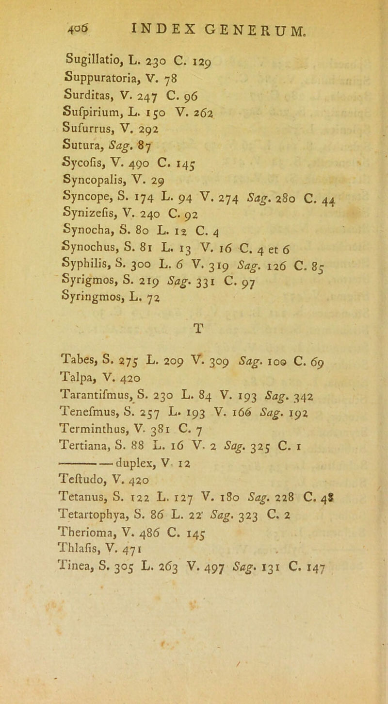 Sugillatio, L. 230 C. i2p Suppuratoria, V. 78 Surditas, V. 247 C. 96 Sufpirium, L. 150 V. 262 Sufurrus, V, 292 Sutura, Sag. 87 Sycofis, V. 490 C. 145 Syncopalis, V. 29 Syncope, S. 174 L. 94 V. 274 280 C. 44 Synizefis, V. 240 C. 92 Synocha, S. 80 L. 12 C. 4 Synochus, S. 81 L. 13 V. 16 C. 4 et 6 Syphilis, S. 300 L. 6 V. 319 Sag. 126 C. 85 Syrigmos, S. 219 Sag. 331 C. 97 Syringmos, L. 72 T Tabes, S. 275 L. 209 V. 309 loo C. 69 Talpa, V. 420 Tarantifmus, S. 230 L. 84 V. 193 Sag. 342 Tenefmus, S. 257 L. 193 Y. 166 Sag. 192 Terminthus, V. 381 C. 7 Tertiana, S. 88 L. 16 V. 2 325 C. r — duplex, V, 12 Tcftudo, V. 420 Tetanus, S. 122 L. 127 V. 180 Sag. 228 C. 4S Tetartophya, S. 86 L. 22' Sag. 323 C. 2 Therioma, V. 486 C. 145 Thlafis, V. 471 Tinea, S. 305 L. 263 V. 497 Sag. 131 C. 147