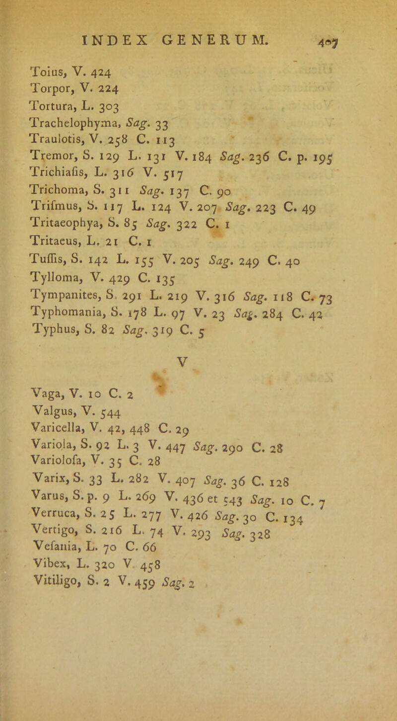 4«7 Toius, V. 424 Torpor, V. 224 Tortura, L. 303 Trachelophyma, Sag. 33 Traulotis, V. 258 C. 113 Tremor, S. 129 L. 131 V. 184 Sag. 236 C. p. 195 Trichiafis, L. 31^ V. 517 Trichoma, S. 311 Sag. 137 C. 90 Trifmus, b. 117 L. 124 V. 207 Sag. 223 C. 49 Tritaeophya, S. 8j Sag. 322 C. i Tritacus, L. 21 C. i Tuflls, S. 142 L. 155 V. 205 Sag. 249 C. 40 Tylloma, V. 429 C. 135 Tympanites, S, 291 L. 219 V. 316 Sag. 118 C. 73 Typhomania, S. 178 L. 97 V. 23 Sa^. 284 C. 42 Typhus, S. 82 Sag. 319 C. 5 V Vaga, V. IO C. 2 Valgus, V. 544 Varicella, V. 42, 448 C. 29 Variola, S. 92 L. 3 V. 447 Sag. 290 C. 28 Variolofa, V. 35 C. 28 Varix, S. 33 L. 282 V. 407 Sag. 36 C. 128 Varus, S.p. 9 L. 269 V. 436 et 543 Sag. 10 C. 7 Verruca, S. 25 L. 277 V. 426 Sag. 30 C. 134 Vertigo, S. 216 L. 74 V. 293 Sag. 328 Vefania, L. 70 C. 66 Vibex, L. 320 V 458 Vitiligo, S. 2 V. 459 Sag. 2