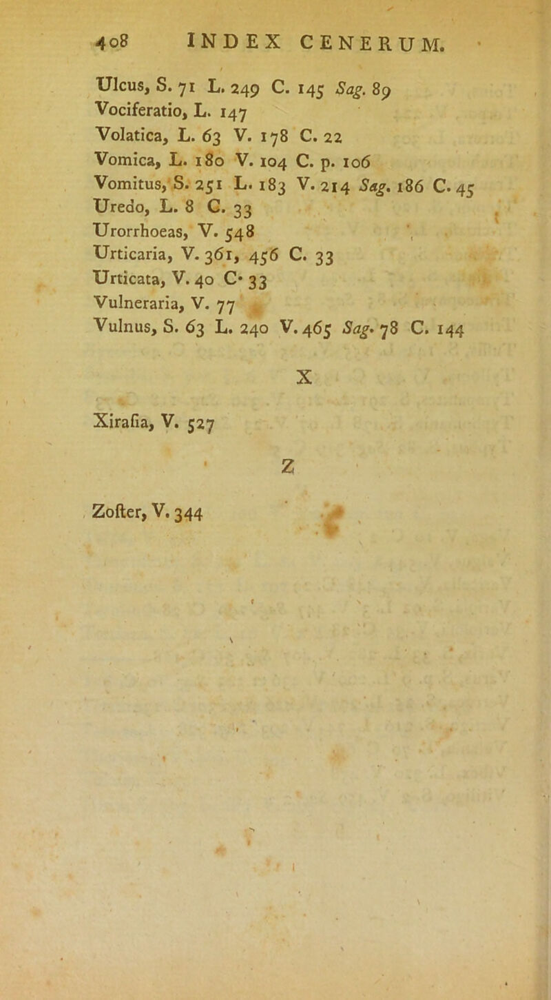 Ulcus, S. 71 L. 249 C. 145 Sag. 89 Vociferatio, L. 147 Volatica, L. 63 V. 178 C. 22 Vomica, L. 180 V. 104 C. p. 106 Vomitus,'S. 251 L. 183 V. 214 Sag. 186 C. 45 Uredo, L. 8 G. 33 Urorrhoeas, V. 548 Urticaria, V. 361, 456 C. 33 Urticata, V. 40 0*33 Vulneraria, V. 77 Vulnus, S. 63 L. 240 V. 465 Sag»']Z C. 144 X Xirafia, V. 527 Z Zoller, V. 344 . > » ' ’ I f \ ■'f