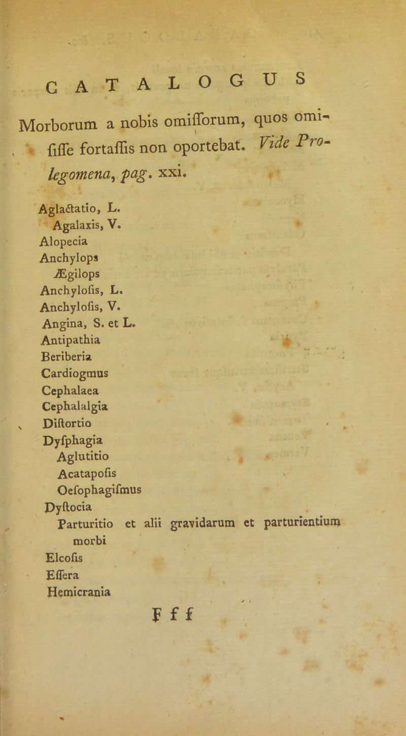 CATALOGUS Morborum a nobis omifforum, quos orni- fiffe fortaflis non oportebat. Vide Pro- legomena^ fag. xxi. Agladtatlo, L. Agalaxis, V. Alopecia Anchylops ^gilops , Anchylofis, L. Anchylofis, V. Angina, S. et L. Antipathia ‘ ^ . Beriberia '  Cardiogmus Cephalaea Cephalalgia , Diftortio Dyfphagia Aglutitio Acatapofis Oefophagifmus Dyftocia Parturitio et alii gravidarum et parturientium morbi Elcofis Effera Hemicrania F f £ o