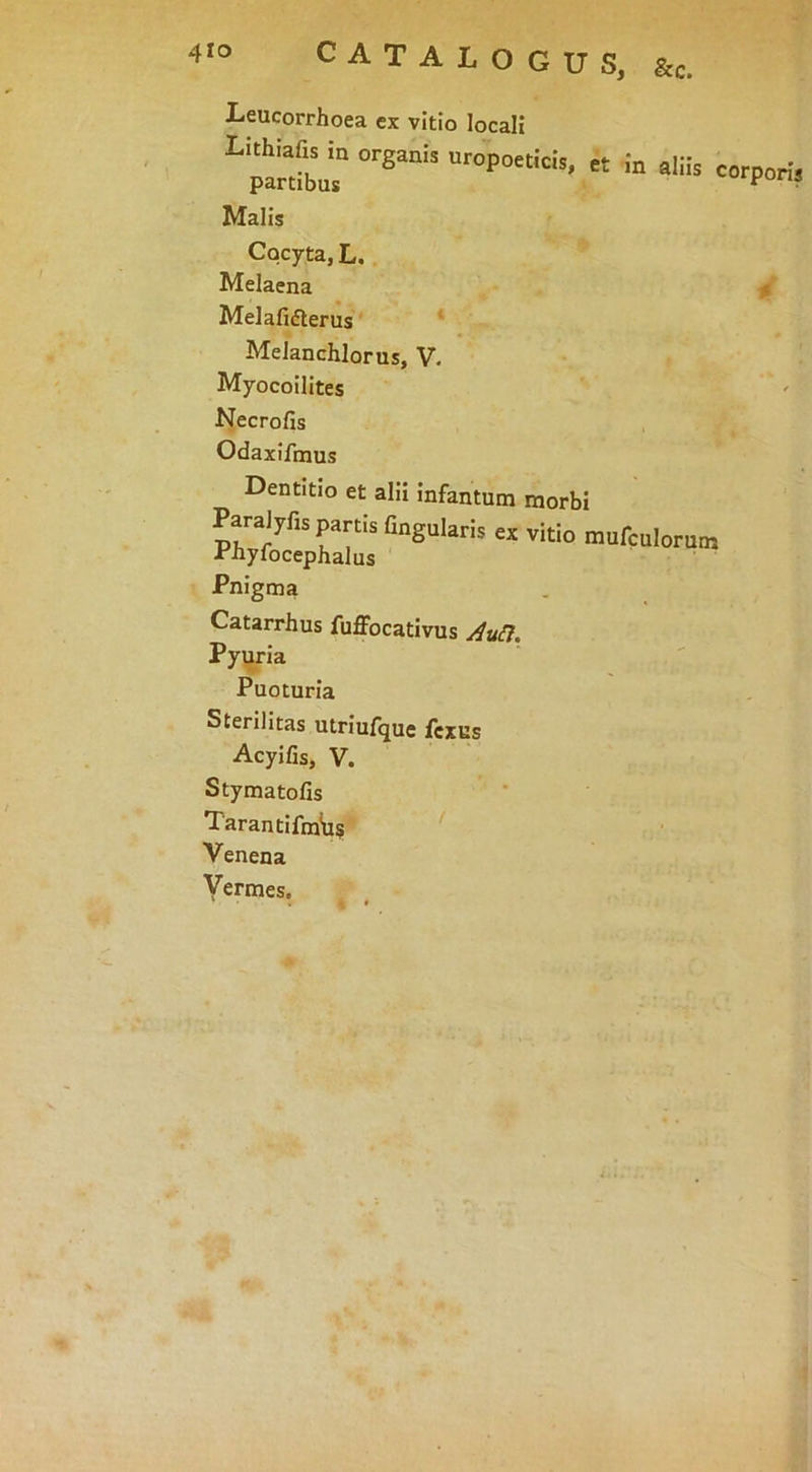 CATALOGUS, &c. Leucorrhoea ex vitio locali «'PO* Malis Cocyta, L. Melaena 0 Melafifterus' * MeJanchlorus, V. Myocoilites Necrofis Odaxifmus Dentitio et alii infantum morbi Angularis ex vitio mufculorum Pnigma Catarrhus fuffocativus ^a^7, Pyijria Puoturia Sterilitas utriufque fcxns Acyifis, V. Styma tofis Tarantifm^u? Venena Vermes.