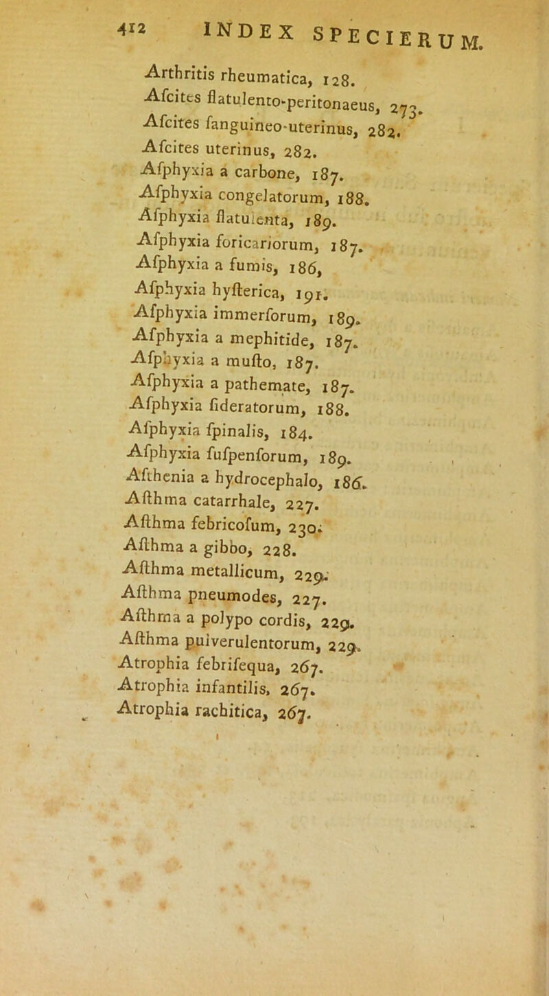 Arthritis rheumatica, 128. Afcites flatulenco*peritonaeus, 273. Afcites fanguineo-uterinus, 282, Afcites uterinus, 282. Afphyxia a carbone, 187. Afphyxia congelatorum, 188. Afphyxia flatuienta, jSp. Afphyxia foricariorum, 187. Afphyxia a fumis, 186, Afphyxia hyfterica, 191. Afphyxia immerforum, 189. Afphyxia a mephitide, 187. Afphyxia a mufto, 187. Afphyxia a pathemate, 187. Afphyxia fideratorum, 188. Afphyxia fpinalis, 184. Afphyxia fufpenforum, 189. Afthcnia a hydrocephalo, i8d. Afthma catarrhale, 227. Afthma febricofum, 230; Afthma a gibbo, 228. Afthma metallicum, 229. Afthma pneumodes, 227. Afthma a polypo cordis, 229. Afthma p.uiverulentorum, 229» Atrophia febrifequa, 267. Atrophia infantilis, 267. Atrophia rachitica, 267. I