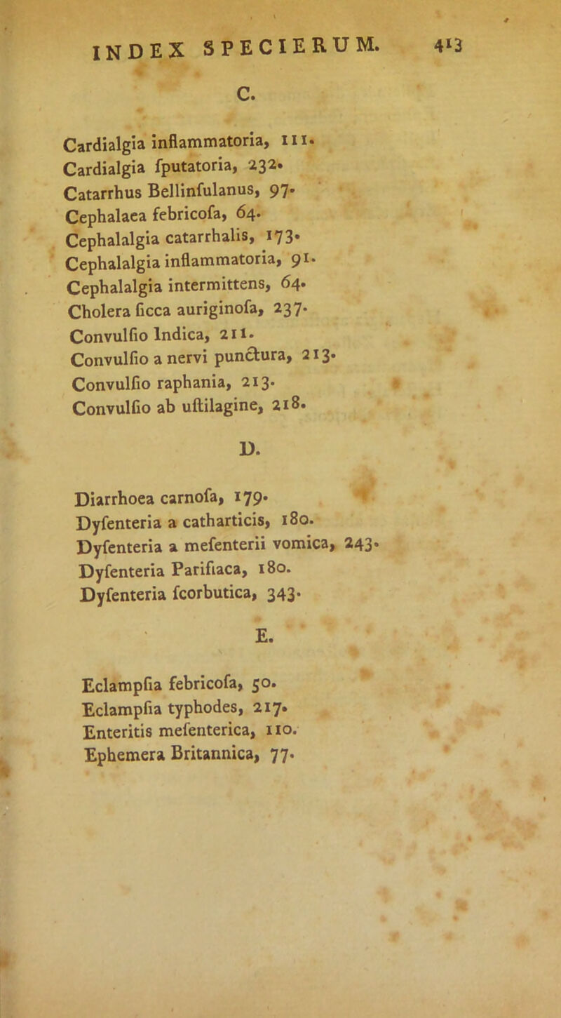 C. Cardialgia inflammatoria, iii. Cardialgia fputatoria, 232. Catarrhus Bellinfulanus, 97. Cephalaea febricofa, 64. Cephalalgia catarrhalis, 173. Cephalalgia inflammatoria, 91. Cephalalgia intermittens, 64. Cholera Ccca auriginofa, 237« Convulfio Indica, 211. Convulfio a nervi punctura, 213* Convulfio raphania, 213* Convulfio ab uftilagine, 218. D. Diarrhoea carnofa, 179. ' Dyfenteria a catharticis, 180. Dyfenteria a mefenterii vomica, 243* Dyfenteria Parifiaca, 180. Dyfenteria fcorbutica, 343. E. Eclampfia febricofa, 50. Eclampfia typhodes, 217. Enteritis mefenterica, iio. Ephemera Britannica, 77.