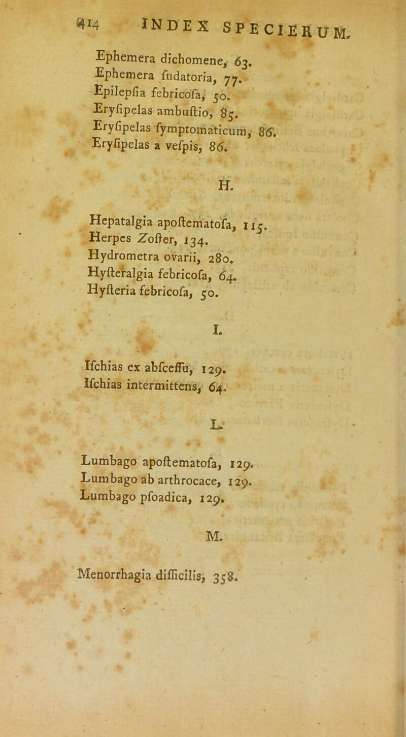 ^414 index speci erum. Ephemera dichomene, 63. Ephemera fudatoria, 77. Epilepfia febricofa, 50. Eryfipelas ambuftio, 85. Eryfipelas fymptomaticum, 85. Eryfipelas a vefpis, 85. H. Hepatalgia apoftematofa, 115. Herpes Zofl-er, J34. Hydrometra ovarii, 280. Hyfteralgia febricofa, 64. Hyfteria febricofa, 50. I. Ifchias ex abfceflu, 129. Ifchias intermittens, 64. L. Lumbago apoftematofa, 129. Lumbago ab arthrocace, 129. Lumbago pfoadica, 129. M. Menorrhagia difficilis, 358.