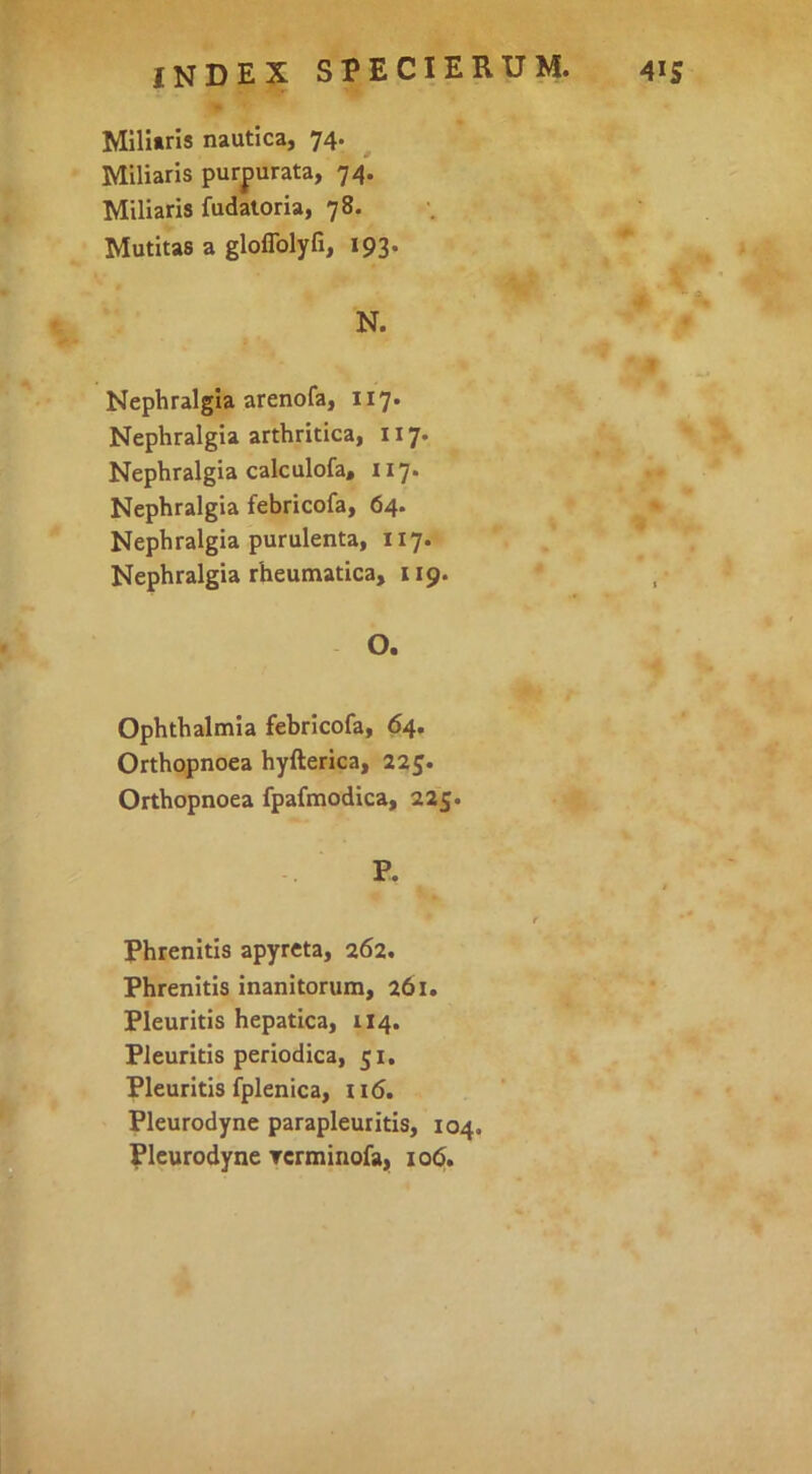 Milliris nautica, 74. ^ Miliaris purpurata, 74. Miliaris fudaloria, 78. Mutitas a gloflblyfi, 193. N. Nephralgla arenofa, 117. Nephralgia arthritica, 117. Nephralgia calculofa, 117. Nephralgia febricofa, 64. Nephralgia purulenta, 117. Nephralgia rheumatica, 119. O. Ophthalmia febricofa, 64. Orthopnoea hyfterica, 225. Orthopnoea fpafmodica, 225. Phrenitis apyreta, 262. Phrenitis inanitorum, 261. Pleuritis hepatica, 114. Pleuritis periodica, 51. Pleuritis fplenica, 116. Pleurodyne parapleuritis, 104. Pleurodyne rerminofa, io<5.