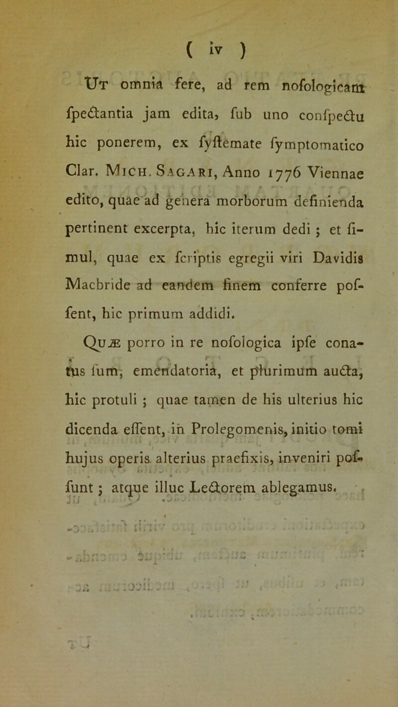 ( ) TJt omnia fere, ad rem nofologicara fpe£tantia jam edita, fub uno confpedtu hic ponerem, ex fyftemate rymptomatico Clar. MiCh. Sagari, Anno 1776 Viennae edito, quae ad genera morborum definienda pertinent excerpta, bic iterum dedi; et fi- mul, quae ex feriptis egregii viri Davidis Macbride ad eandem finem conferre pof- fent, hic primum addidi. Qu^ porro in re nofologica ipfe cona- tfus llim, emendatoria, et p'iurimum auda, hic protuli ; quae tamen de his ulterius hic dicenda eflent, ih Prolegomenis, initio tomi 1 hujus operis alterius praefixis, inveniri pofi* i • • 1 funt j attjue illuc Ledorem ablegamus. , jij ■ .' ’ ■ '