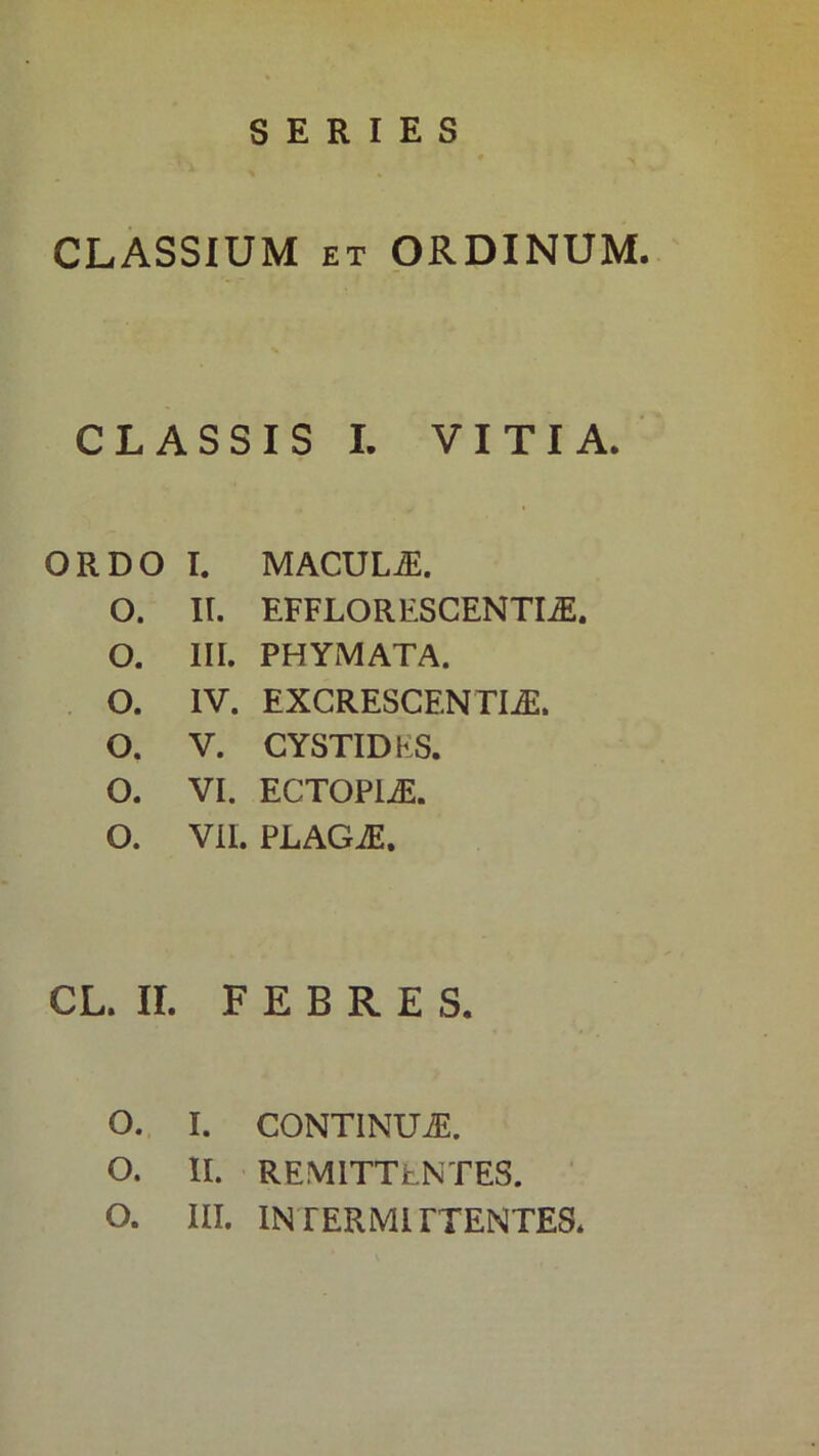 SERIES CLASSIUM ET ORDINUM. CLASSIS I. VITIA. ORDO I. MACUL.^. O. II. EFFLORESCENTIA O. III. PHYMATA. . O. IV. EXCRESCENTIA. O. V. CYSTIDES. O. VI. ECTOPIA. O. VII. PLAGA. CL. II. FEBRES. o.. I. CONTINUA. O. 11. REMITTENTES.