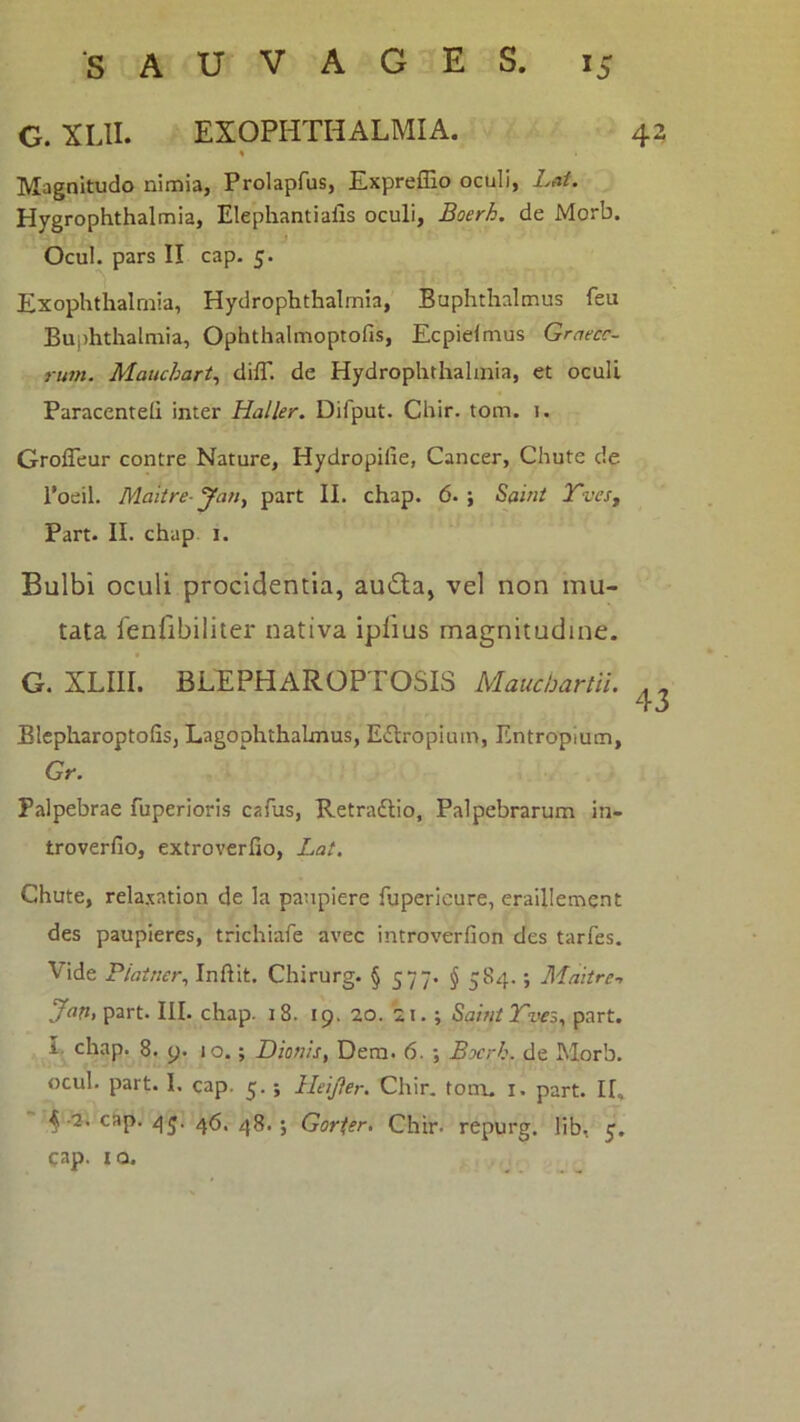 42 G. XLII. EXOPHTHALMIA. * Magnitudo nimia, Prolapfus, Expreffio oculi, Lat. Hygrophthalmia, Elephantialis oculi, Boerh. de Morb. Ocul. pars II cap. 5. Exophthalmia, Hydrophthalmia, Buphthalmus feu Buphthalniia, Ophthalmoptofis, Ecpielnius Graecc- rum. Mauchart^ dilT. de Hydrophthalmia, et oculi Paraccnteli inter Haller. Difput. Chir. tom. i. GrolTeur contre Nature, Hydropifie, Cancer, Chute de l*oeil. Maiire- yan, part II. chap. 6. ; Saint TveSy Part. II. chap i. Bulbi oculi procidentia, audla, vel non mu- tata fenfibiliter nativa iplius magnitudine. G. XLIII. BLEPHAROPTOSIS Mauchanii. Blcpharoptofis, Lagophthalmus, Edtropiuin, Entropium, Gr. Palpebrae fuperioris cafus, Retradlio, Palpebrarum in- troverfio, extrovcrfio, Lat. Chute, rela.xation de la paupiere fupericure, eraillement des paupieres, trichiafe avec introverfion des tarfes. Vide Piatner^ InfHt. Chirurg. § S77* § 584.; Maitre-, part. III. chap. 18. 19. 20. 21.; SahitTves, part. I. chap. 8. y. 10.; Dionis, Dem. 6. ; Bxrh. de Morb. ocul. part. I. cap. 5. ; Heijler. Chir. tom. i. part. II, ^ •2. cap. 4j. ^8, . Gorter, Chir. repurg. lib, cap. IO.