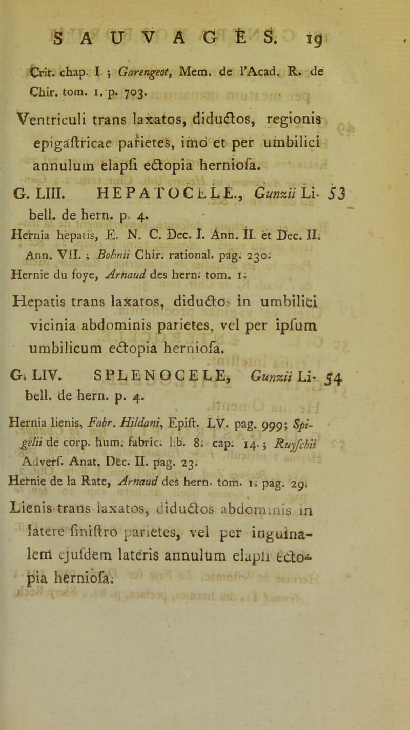 Crit. chap. I ; Garengeot, Metn. de I’Acad. R. de Cbir. tom. i. p. 703. Ventticuli trans laxatos, diduflos, regionis epigaftricae pafieteS, imo et per umbilici annulum elapfi e<Stopia herniofa. G. LIII. H E P A T O C h L E., Gunzii Li- 53 bell. de hern. p. 4. Hernia hepatis. E, N. C. Dec. I. Ann. II. et Dec. II. Ann. VII. ; Bohtiii Chir; rational. pag. 230; Hernie du foye, Arnaud des hern; tom. i: Hepatis trans laxatos, didudo^ in umbilici vicinia abdominis parietes, vel per ipfum umbilicum edopia herniofa. Gi LIV. SPLENOCELE, Gunzii Li- J4 bell. de hern. p. 4. Hernia lienis, Fabr. Hildani, Epift. LV. pag. 999; Spi- • gilii de corp. hum. fabric; l;b. 8; cap. 14.; Ruyfchti Adverf. Anat. Dfec. II. pag. 23; Hetnie de la Rate, Armud des hern. toih. 1; pag. 29; Lienis trans laxatos, didudos abdommis in latere finiftro parietes, vel per inguina- lem ejufdem lateris annulum elapli teto-^ pia herniofa;