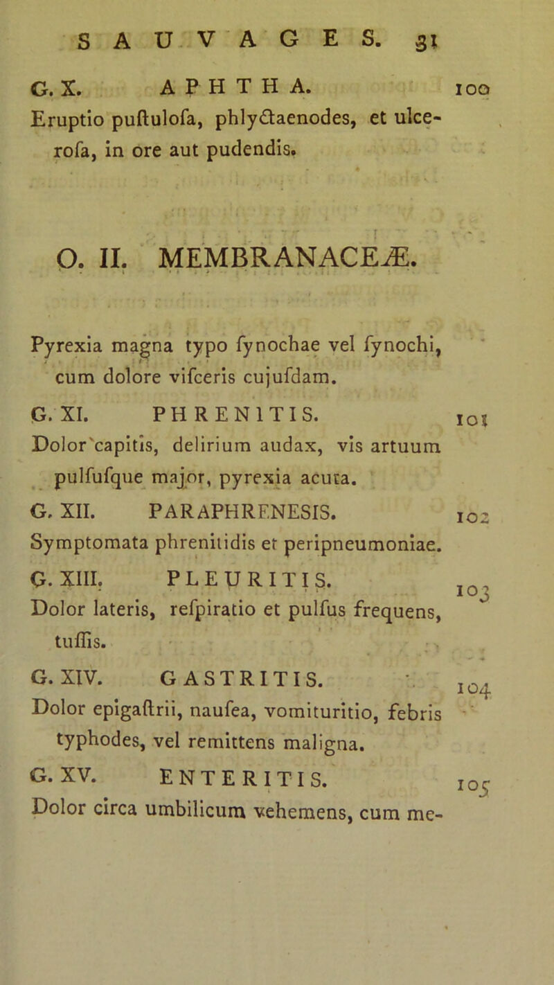 G. X. A P H T H A. Eruptio puftulofa, phlydaenodes, et ulce- rofa, in ore aut pudendis. O. II. MEMBRANACEA. Pyrexia ma^na typo fynochae vel fynochi, cum dolore vifceris cujufdam. G. XI. PHRENITIS. Dolor'capitis, delirium audax, vis artuum pulfufque^ major, pyrexia acuta. G. XII. PARAPHRENESIS. Symptomata phrenitidis et peripneumoniae. G. XIII, PLEURITIS. Dolor lateris, refpiratio et pulfus frequens, tuffis. • ■ 1 G. XIV. GASTRITIS. Dolor epigaftrii, naufea, vomituritio, febris typhodes, vel remittens maligna. G. XV. ENTERITIS. Dolor circa umbilicum vehemens, cum me- loq lot 102 103 104 105