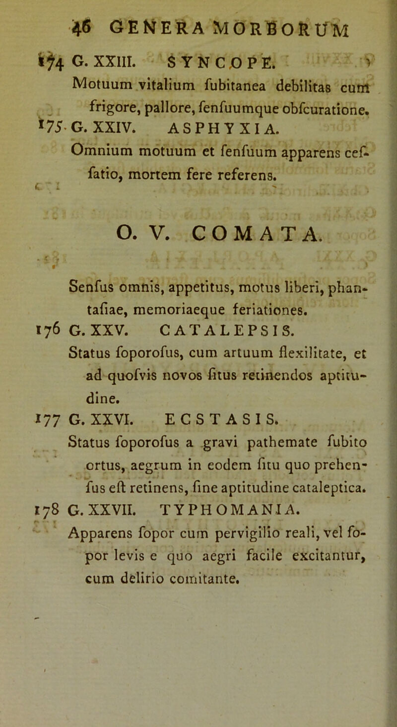 i<(^4 G. XXIII. ' SYNCGPE. ■ V Motuum .vitalium fubitanea debilitas cuM frigore, pallore, fenfuumque obfcuratione, ^75-G. XXIV. ASPHYXIA. Omnium motuum et fenfuum apparens cef^ fatio, mortem fere referens. a. ': O. V. COMATA. Senfus omnis, appetitus, motus liberi, phan- tafiae, memoriaeque feriationes. 176G.XXV. CATALEPSIS. Status foporofus, cum artuum flexilitate, et ad quofvis novos fitus retinendos aptitu- dine. 177 G. XXVI. ECSTASIS. Status foporofus a .gravi pathemate fublto ortus, aegrum in eodem fitu quo prehen- fus eft retinens, fine aptitudine cataleptica. 178G.XXVII. TYPHOMANIA. Apparens fopor cum pervigilio reali, vel fo- por levis e quo aegri facile excitantur, cum delirio comitante.