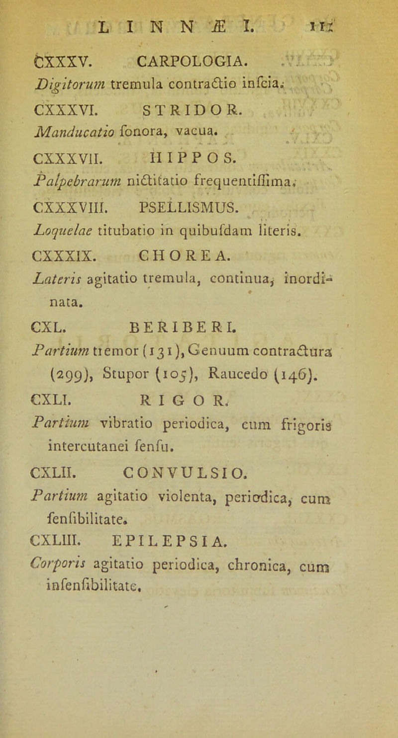 CXXXV. CARPOLOGIA. Digitorum tremula contraftio infcia; CXXXVI. STRIDOR. , • \ Manducatio fonora, vacua. , . r ...... • I • CXXXVII. II I P P o s. Palpebrarum niditatio frequendffima. CXXXVIII. PSELLISMUS. Loquelae titubatio in quibufdam literis. CXXXIX. CHOREA. Lateris agitatio tremula, contlnuaj inordi- # nata. CXL. BERIBERI. Partium tiemor (131), Genuum contra<fI;ura: (299), Stupor (105), Raucedo (146]. CXLI. RIGOR. Partium vibratio periodica, cum frigoris intercutanei fenfu. CXLII. CONVULSIO. Partium agitatio violenta, periodica, cum fenfibilitate. CXLUI. EPILEPSIA. Corporis agitatio periodica, chronica, cum infenfibilitate.