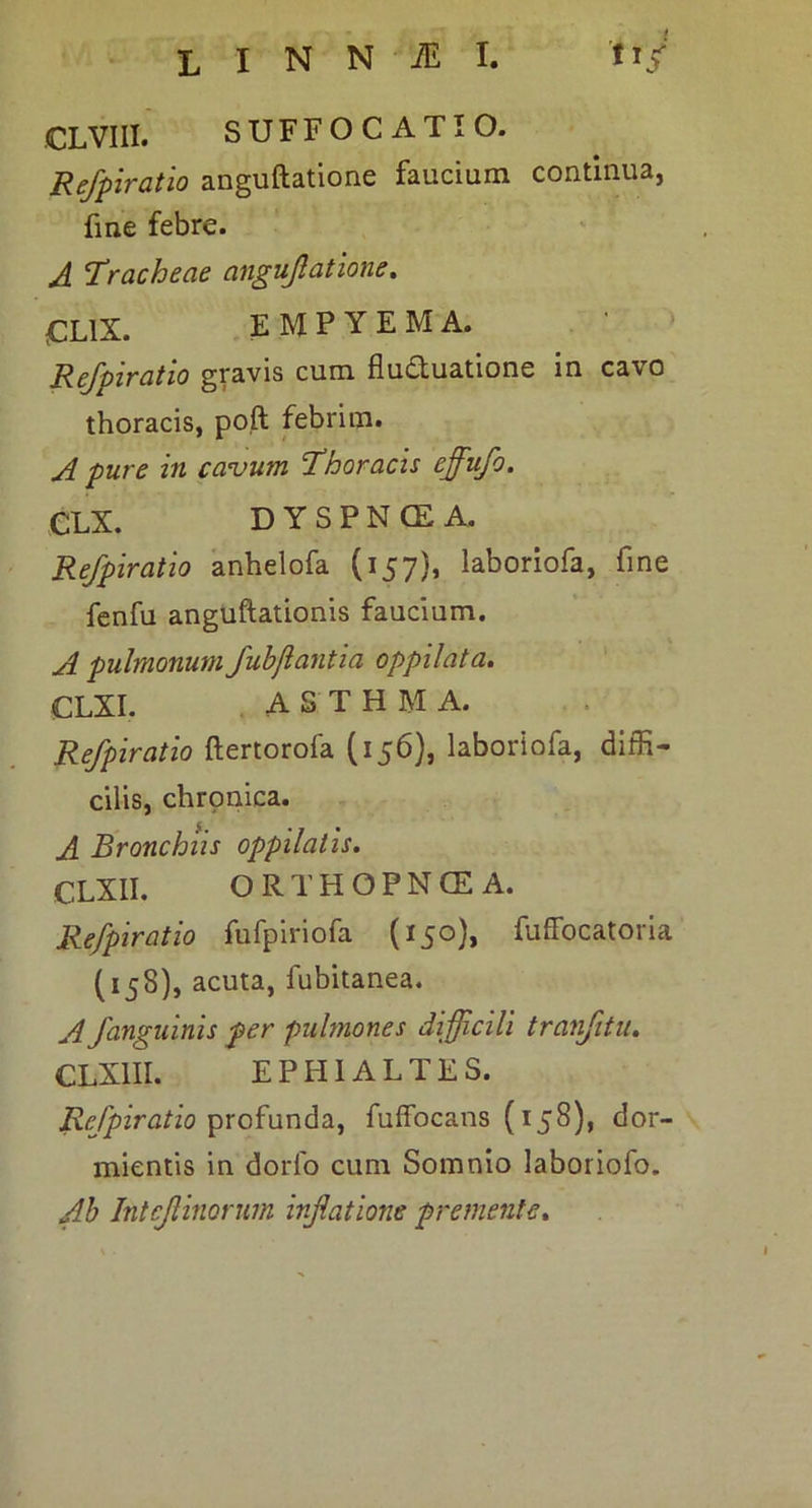 CLVIII. SUFFOCATIO. Refpiratio anguftatione faucium continua, fme febre. A Tracheae angujlatione. CLix. empyema. > Refpiratio gravis cum fluduatione in cavo thoracis, poft febrim. A pure in cavum Thoracis effufo. CLX. DYSPNCE A. Refpiratio anhelofa (157), laboriofa, fine fenfu anguftationis faucium. A pulmonum fuhjiantia oppilata» CLXI. ASTHMA. Refpiratio ftertorofa (156), laboriofa, diffi- cilis, chronica. A Bronchiis oppilatis. CLXII. ORTHOPNOEA. Refpiratio fufpiriofa (150), fuffocatoria (158), acuta, fubitanea. A fanguinis per pulmones difficili tranfitu. CLXIII. EPHIALTES. Refpiratio ^xoixxn^di^ fuffocans (158), dor- mientis in dorfo cum Somnio laboriofo. Ah intef inorum inflatione premente.