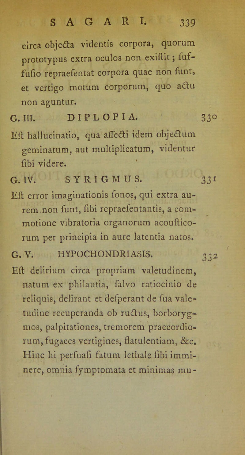 circa obje£la videntis corpora, quorum prototypus extra oculos non exiftit; fuf- fufio repraefentat corpora quae non funt, et vertigo motum corporum, quo adu non aguntur. G. III. DIPLOPIA. ' 330 Eli hallucinatio, qua affedi idem objedum geminatum, aut multiplicatum, videntur fibi videre. G. IV. SYRIGMUS. 331 Eft error imaginationis fonos, qui extra au- rem.non funt, fibi repraefentantis, a com- motione vibratoria organorum acouftico- rum per principia in aure latentia natos. G. V. HYPOCHONDRIASIS. Eft delirium circa propriam valetudinem, natum ex philautia, falvo ratiocinio de reliquis, delirant et defperant de fua vale- tudine recuperanda ob rudus, borboryg- mos, palpitationes, tremorem praecordio- rum, fugaces vertigines, flatulentiam, &c. Hinc hi perfuafi fatum lethale fibi immi- nere, omnia fymptomata et minimas mu- /