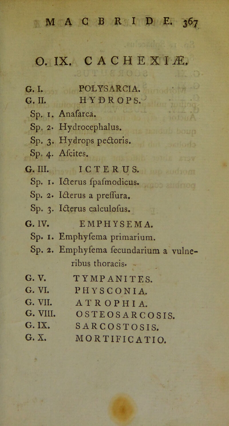 O. IX. C A C H E X I iE. G. I. POLYSARCIA. • »^ G. II. HYDROPS.^ Sp. I. Anafarca. Sp. 2. Hydrocephalus. Sp. 3. Hydrops pedtoris, Sp. 4. Afcites. G. III. ICTERUS. Sp. I. Iderus fpafmodicus. Sp. 2. Idterus a preflura, Sp. 3. Iderus calculofus. G. IV. EMPHYSEMA. Sp. I. Emphyfema primarium. Sp. 2. Emphyfema fecundarium a vulne- ribus thoracis. - G. V. TYMPANITES. G. VI. P H Y S C 0 NI A. G. VII. ATROPHIA. G. VIII. OSTEOS ARCOSIS. G. IX. SARCOSTOSIS. G. X. MORTIFICATIO. a