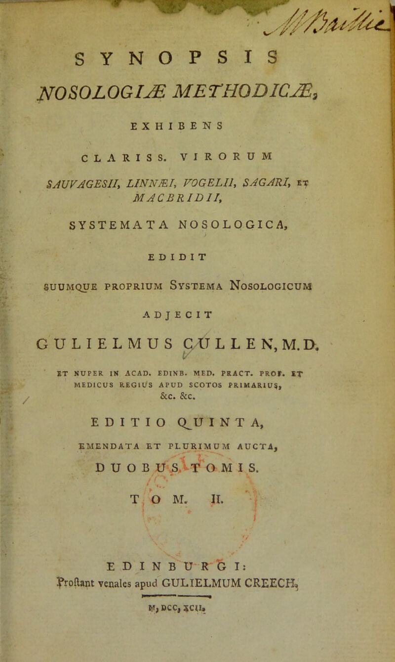 SYNOPSIS NOSOLOGIJE METHQDICAs, EXHIBENS CLARISS. VIRORUM SAUVAGESII, LINNJEI, VOGELU, SAGARI,, et MACBRIDII, SYSTEMATA NOSOLOGICA, EDIDIT SUUMQUE PROPRIUM SYSTEMA NoSOLOGICUM ADJECIT GULIELMUS C U LLEN, M. D. t- ET NUPER IN ACAD. EDINB. MED. PRACT. PROF. ET MEDICUS REGlUS APUD SCOTOS PRIMARIUS, &C. &C. EDITIO Q_U I N T A, EMENDATA ET PLURIMUM AUCTA, D U O B U O M I S. >t> T O M. II. I * 1 E D I N B U R b I: Eroftant venales apud GULIELMUM CREECR, IlI,DCC, 5CU.