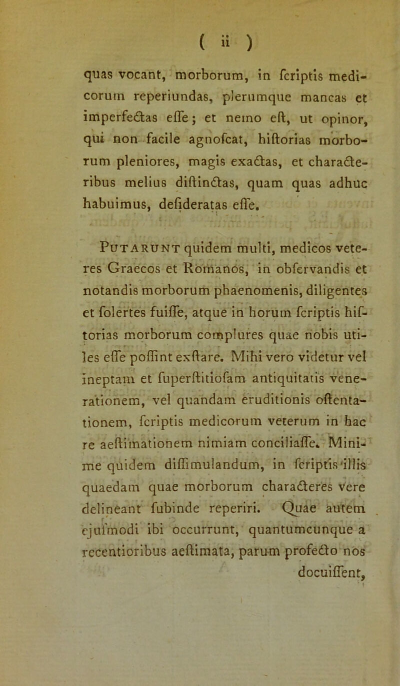 quas vocant, morborum, in fcriptis medi- corum reperiundas, plerumque mancas et imperfectas efl~e; et nemo eft, ut opinor, qui non facile agnofcat, hiftorias morbo- rum pleniores, magis exadtas, et characte- ribus melius diftinCtas, quam quas adhuc habuimus, defideratas efle. : _ V ^ , V , Potarunt quidem multi, medicos vete- res Graecos et Romanos, in obfervandis et notandis morborum phaenomenis, diligentes et folertes fuifle, atque in horum fcriptis hif- torias morborum complures quae nobis uti- les efle poffint exftare. Mihi vero videtur vel ineptam et fuperftitiofam antiquitatis vene- rationem, vel quandam eruditionis oftenta- tionem, fcriptis medicorum veterum in hac re aeftimationem nimiam conciliafle. Mini- me quidem diffimulandum, in fcriptis-illis quaedam quae morborum charaCteres vere delineant fubinde reperiri. Quae autem ej ulmo di ibi occurrunt, quantumcunque a recentioribus aeftimata, parum profeCto nos docuifTent,