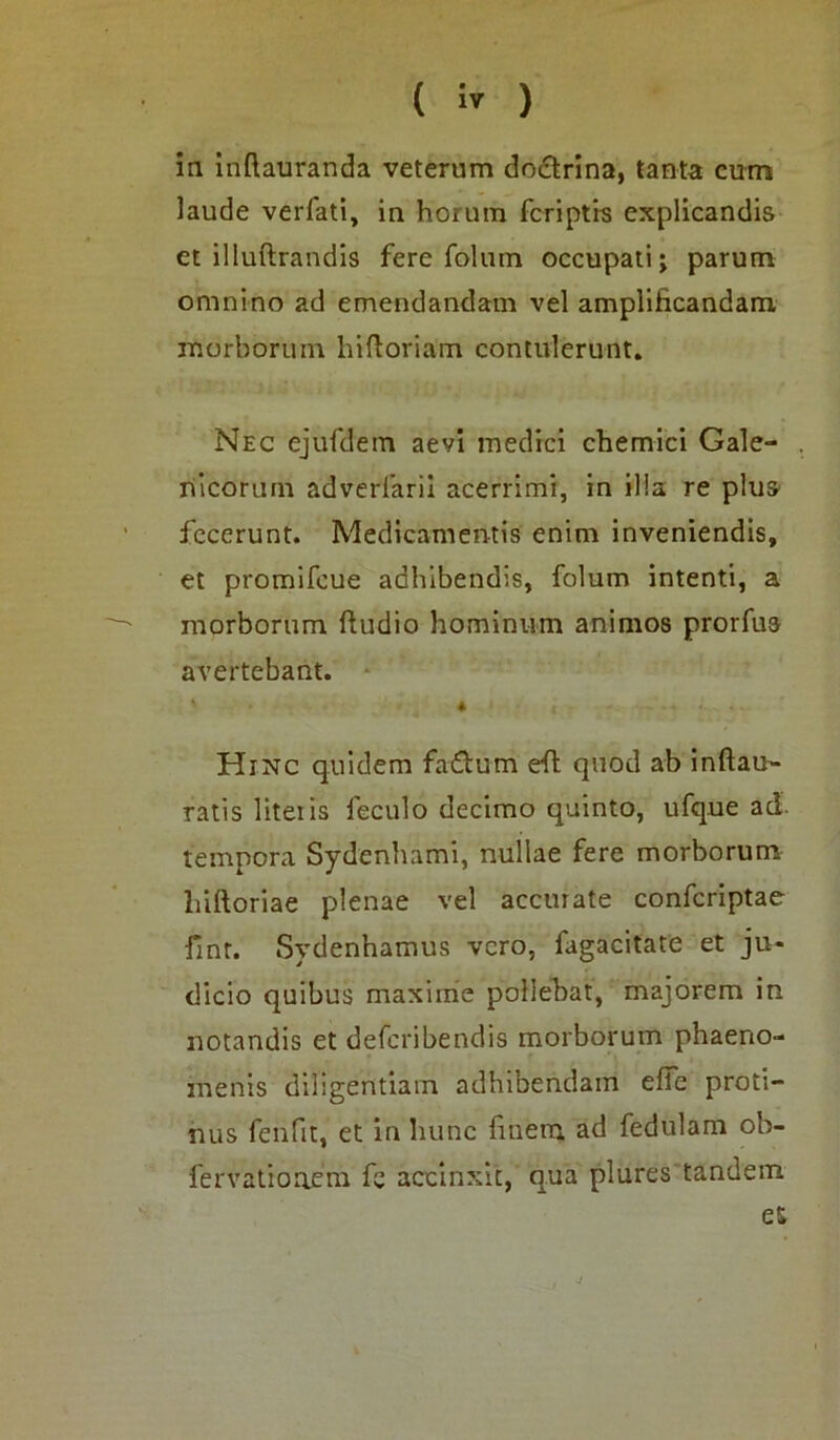 ( » ) in inflauranda veterum dodtrina, tanta cum laude verfati, in horum fcriptrs explicandis et illuftrandis fere folum occupati; parum omnino ad emendandam vel amplificandam morborum hiftoriam contulerunt. Nec ejufdem aevi medici chemici Gale- nicorum adverlarii acerrimi, in illa re plus fecerunt. Medicamentis enim inveniendis, et promifeue adhibendis, folum intenti, a morborum ftudio hominum animos prorfua avertebant. ' . * < I V- - * • Hinc quidem fadtum eft quod ab inftau- ratis litetis feculo decimo quinto, ufque aci. tempora Sydenhami, nullae fere morborum liiftoriae plenae vel accurate confcriptae fint. Svdenhamus vero, fagacitate et ju- dicio quibus maxime pollebat, majorem in notandis et deferibendis morborum phaeno- menis diligentiam adhibendam effe proti- nus fenfit, et in hunc fmem ad fedulam ob- fervatiouem fs accinxit, qua plures tandem es