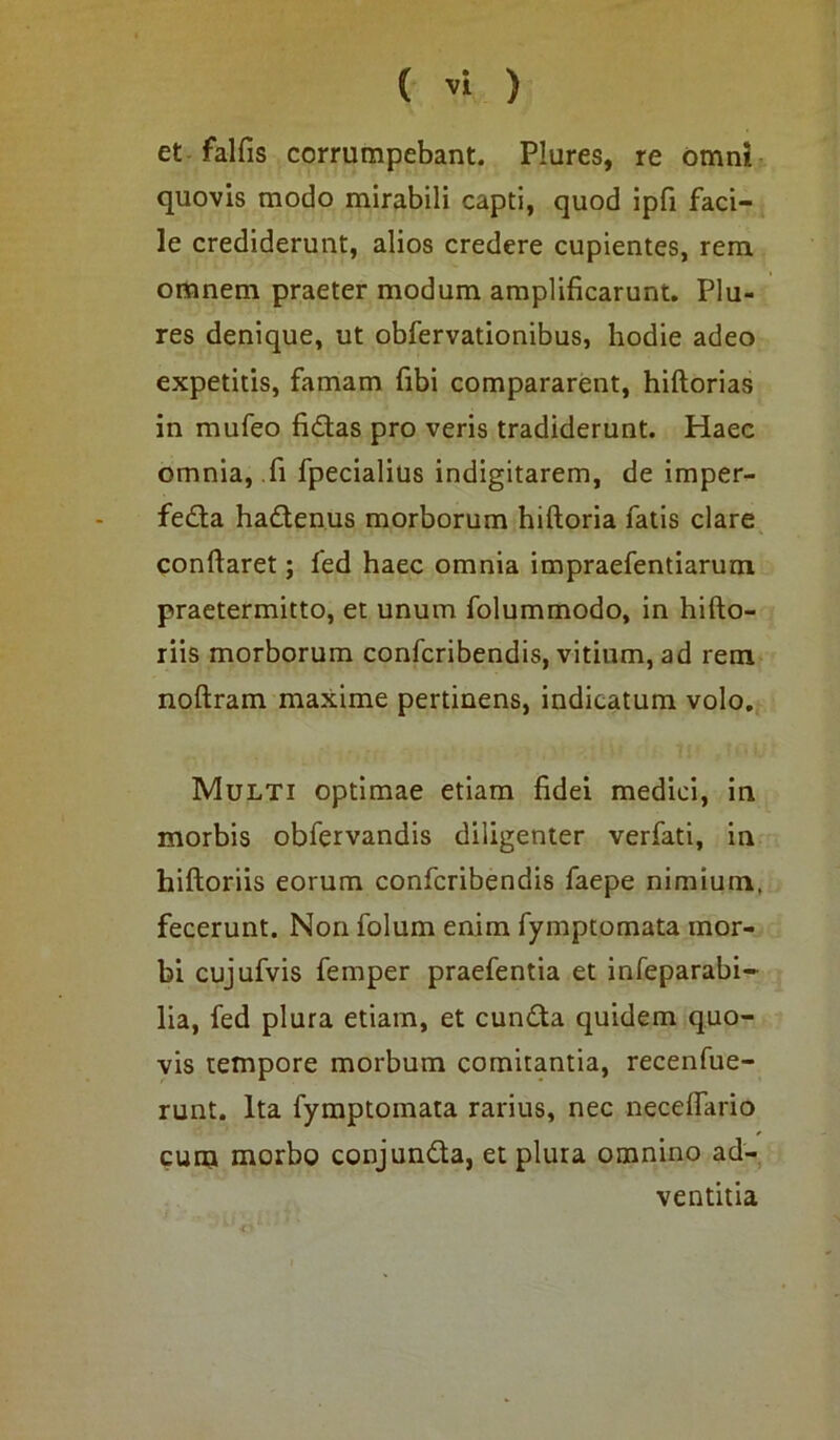 et falfis corrumpebant. Plures, re omni quovis modo mirabili capti, quod ipfi faci- le crediderunt, alios credere cupientes, rem omnem praeter modum amplificarunt. Plu- res denique, ut obfervationibus, hodie adeo expetitis, famam fibi compararent, hiftorias in mufeo fidas pro veris tradiderunt. Haec omnia, fi fpecialius indigitarem, de imper- feda hadenus morborum hiftoria fatis clare conflaret; fed haec omnia impraefentiarum praetermitto, et unum folummodo, in hifto- riis morborum confcribendis, vitium, ad rem noftram maxime pertinens, indicatum volo. Multi optimae etiam fidei medici, in morbis obfervandis diligenter verfati, in hiftoriis eorum confcribendis faepe nimium, fecerunt. Non folum enim fyinptomata mor- bi cujufvis femper praefentia et infeparabi- lia, fed plura etiam, et eunda quidem quo- vis tempore morbum comitantia, recenfue- runt. Ita fymptomata rarius, nec neceffario cum morbo conjunda, et plura omnino ad- ventitia