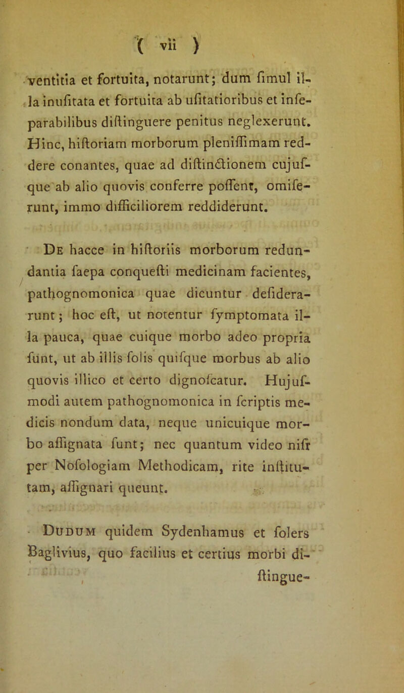 ventitia et fortuita, notarunt; dum fimul il- la inufitata et fortuita ab ufitatioribus et infe- parabilibus diftinguere penitus neglexerunt. H inc, hiftoriam morborum pleniffimam red- dere conantes, quae ad diftindtionem cujuf- que ab alio quovis conferre poflent, omife- runt, immo difficiliorem reddiderunt. De hacce in hifloriis morborum redun- danda faepa conquefti medicinam facientes, pathognomonica quae dicuntur defidera- runt; hoc eft, ut notentur fymptomata il- la pauca, quae cuique morbo adeo propria funt, ut ab illis Tolis quifque morbus ab alio quovis illico et certo dignolcatur. Hujuf- modi autem pathognomonica in fcriptis me- dicis nondum data, neque unicuique mor- bo affignata funt; nec quantum video nifr per Nofologiam Methodicam, rite inffitu- tam, affignari queunt. Dudum quidem Sydenhamus et folers Baglivius, quo facilius et certius morbi di- ftingue-