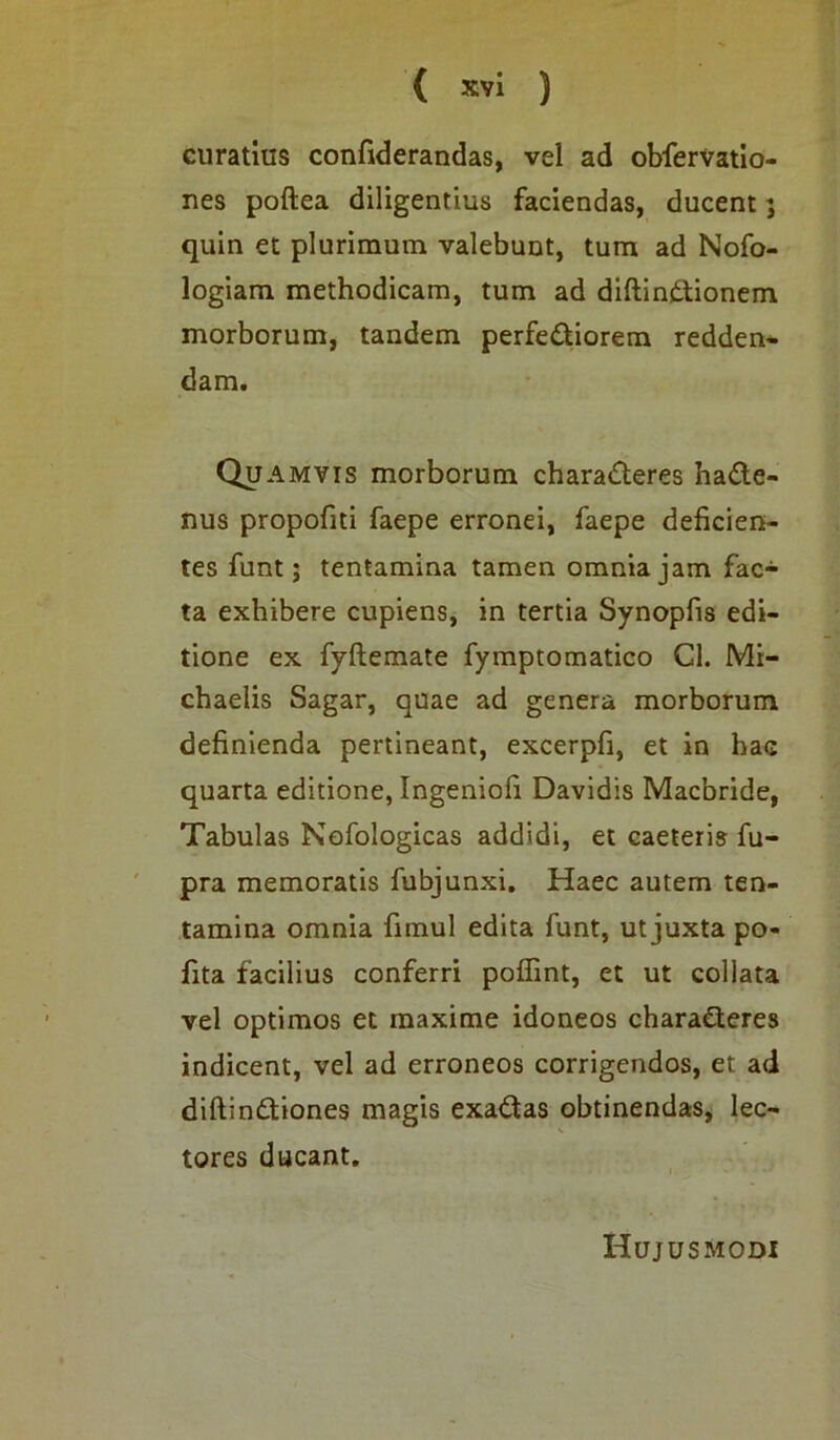 curatius confiderandas, vel ad obfervatio- nes poftea diligentius faciendas, ducent; quin et plurimum valebunt, tum ad Nofo- logiam methodicam, tum ad diftinCtionem morborum, tandem perfectiorem redden- dam. Quamvis morborum charaCteres haCte- nus propofiti faepe erronei, faepe deficien- tes funt; tentamina tamen omnia jam fac- ta exhibere cupiens, in tertia Synopfis edi- tione ex fyftemate fymptomatico Cl. Mi- chaelis Sagar, quae ad genera morborum definienda pertineant, excerpfi, et in hac quarta editione, Ingeniofi Davidis Macbride, Tabulas Nofologicas addidi, et caeteris fu- pra memoratis fubjunxi. Haec autem ten- tamina omnia fimul edita funt, ut juxta po- lita facilius conferri poffint, et ut collata vel optimos et maxime idoneos charaCteres indicent, vel ad erroneos corrigendos, et ad diftinCtiones magis exaCtas obtinendas, lec- tores ducant. Hujusmodi