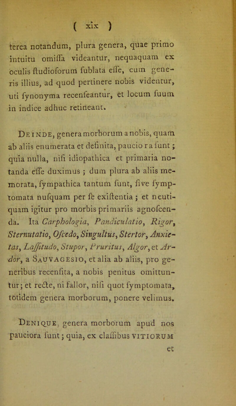 terea notandum, plura genera, quae primo intuitu omiffa videantur, nequaquam ex oculis (ludioforum fublata effe, cum gene- ris illius, ad quod pertinere nobis videntur, uti fynonyma recenfeantur, et locum fuum in indice adhuc retineant. De inde, genera morborum a nobis, quam ab aliis enumerata et definita, paucio raiunt; quia nulla, nili idiopathica et primaria no- tanda effe duximus ; dum plura ab aliis me- morata, fympaihica tantum funt, five fymp- tomata nufquam per ffe exiftentia ; et neuti- quam igitur pro morbis primariis agnofcen- da. Ita Carphologia, Pandiculatio, Rigor, Sternutatio, Ofcedo, Singultus, Stertor, Anxie- tas, Lajfitudo, Stupor, Pruritus, Algor, et Ar- dor, a SaUVAgesio, et alia ab aliis, pro ge- neribus recenfita, a nobis penitus omittun- tur; et redle, ni fallor, nili quot fymptomata, totidem genera morborum, ponere velimus. Denique genera morborum apud nos pauciora funt; quia, ex claffibus vitiorum et I