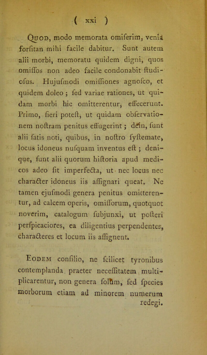 Quod, modo memorata omlferim, venii forfitan mihi facile dabitur. Sunt autem alii morbi, memoratu quidem digni, quos omiffos non adeo facile condonabit ftudi- ofus. Hujufmodi omiffiones agnofco, et quidem doleo ; fed variae rationes, ut qui- dam morbi hic omitterentur* effecerunt. Primo, fieri poteft, ut quidam obfervatio- nem noftram penitus effugerint ; ddn, funt alii fatis noti, quibus, in noftro fyftemate, locus idoneus nufquam inventus eft ; deni- que, funt alii quorum hiftoria apud medi- cos adeo fit imperfe&a, ut nec locus nec charadler idoneus iis affignari queat. Ne tamen ejufmodi genera penitus omitteren- tur, ad calcem operis, omiflbrum, quotquot noverim, catalogum fubjunxi, ut poderi perfpicaciofes, ea diligentius perpendentes, charadleres et locum iis aflignent. Eodem confilio, ne fcilicet tyronibus contemplanda praeter neceffitatem multi- plicarentur, non genera foltim, fed fpecies morborum etiam ad minorem numerum redegi.
