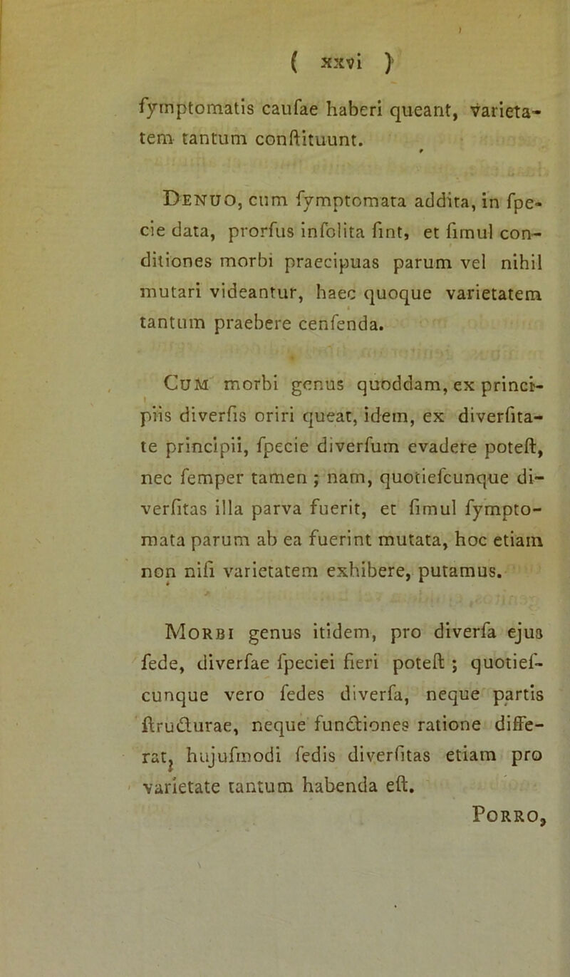 > ( xxv i ) fymptomatis caufae haberi queant, varieta- tem tantum conftituunt. Denuo, cum fymptomata addita, in fpe- cie data, prorfus infolita fint, et fimul con- ditiones morbi praecipuas parum vel nihil mutari videantur, haec quoque varietatem tantum praebere cenfenda. Cum morbi genus quoddam, ex princi- piis diverfiS oriri queat, idem, ex diverfita- te principii, fpecie diverfum evadere poteft, nec femper tamen ; nam, quociefcunque di~ verfitas illa parva fuerit, et fimul fympto- mata parum ab ea fuerint mutata, hoc etiam non nifi varietatem exhibere, putamus. Morbi genus itidem, pro diverfa ejus fede, diverfae fpeciei fieri poteft ; quotief- eunque vero fedes diverfa, neque partis ftru&urae, neque functiones ratione diffe- rat, hajufinodi fedis diverfitas etiam pro varietate tantum habenda eft. Porro,