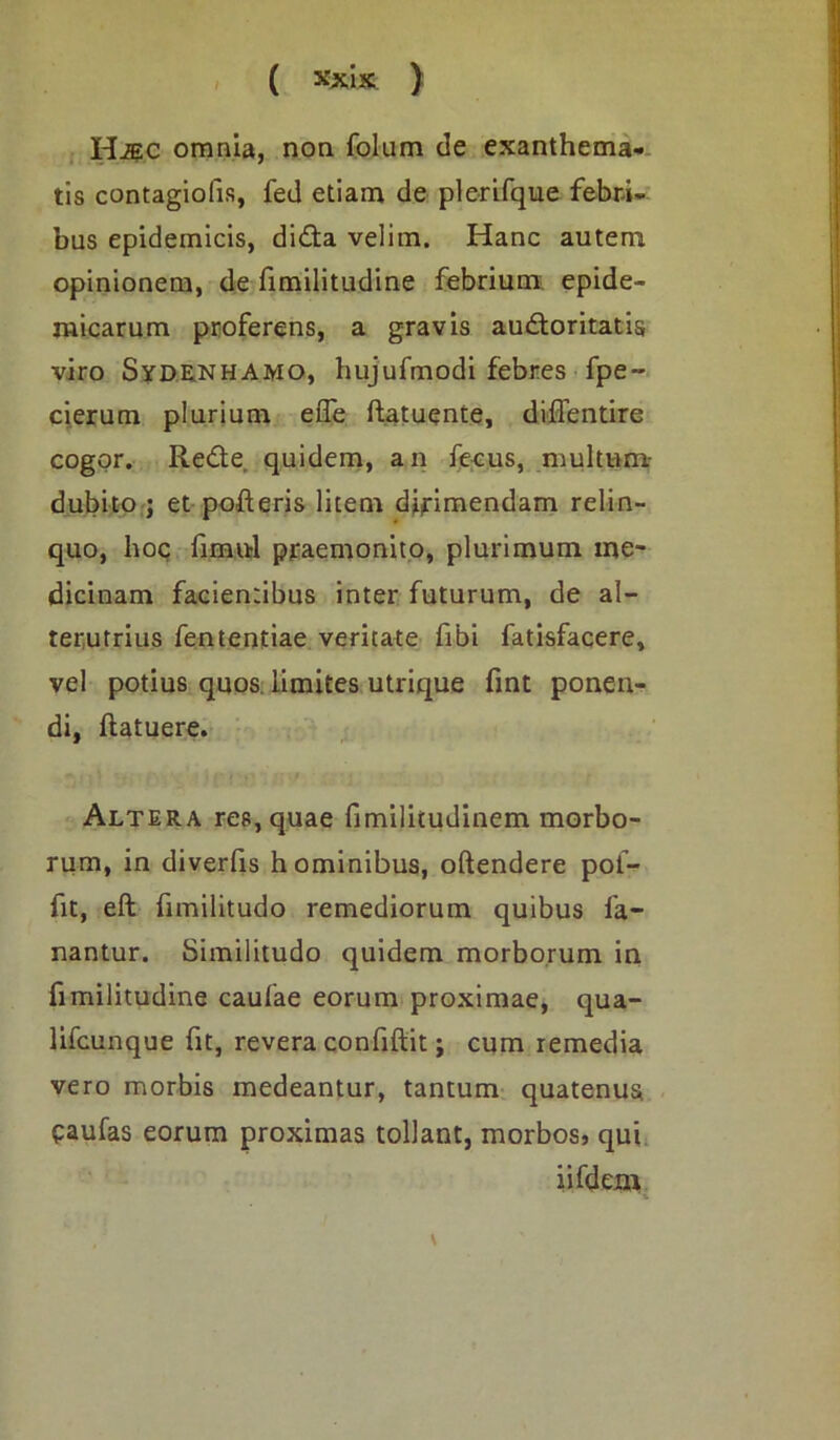 H^c omnia, non folum de exanthema- tis contagioiis, fed etiam de plerirque febri- bus epidemicis, didita velim. Hanc autem opinionem, de fimilitudine febrium epide- micarum proferens, a gravis audoritatis viro Sydrnhamo, hujufmodi febres fpe~ cierum plurium effe ftatuente, diffentire cogor. Redle quidem, an fecus, multum- dubito ; et pofteris litem dirimendam relin- quo, hoc fimul praemonito, plurimum me- dicinam facientibus inter futurum, de al- terutrius fententiae veritate fibi fatisfacere, vel potius quos limites utrique fint ponen- di, ftatuere. Altera res, quae fimilitudinem morbo- rum, in diverlis hominibus, oftendere poi- fit, eft fimilitudo remediorum quibus fa- nantur. Similitudo quidem morborum in fimilitudine caufae eorum proximae, qua- lifcunque fit, revera confiftit; cum remedia vero morbis medeantur, tantum quatenus eaufas eorum proximas tollant, morbos, qui iifdem %