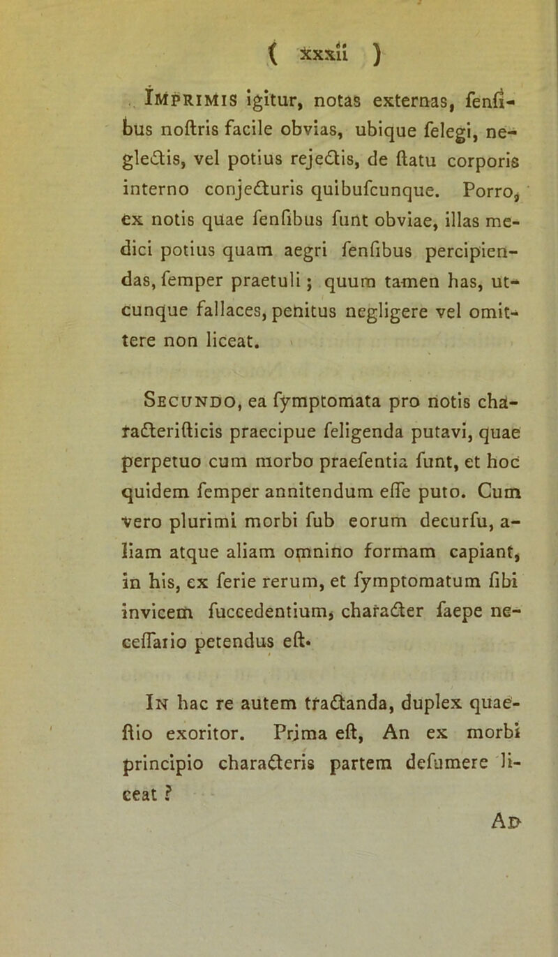 i { xxxii ) Imprimis igitur, notas externas, fenfi- bus noftris facile obvias, ubique felegi, ne- glectis, vel potius rejeCtis, de ftatu corporis interno conjeCturis quibufcunque. Porro, ex notis qUae fenfibus funt obviae, illas me- dici potius quam aegri fenfibus percipien- das, femper praetuli; quum tamen has, ut- cunque fallaces, penitus negligere vel omit- tere non liceat. Secundo, ea fymptomata pro notis cha- raCterifticis praecipue feligenda putavi, quae perpetuo cum morbo praefentia funt, et hoc quidem femper annitendum efte puto. Cum vero plurimi morbi fub eorum decurfu, a- liam atque aliam omnino formam capiant, in his, ex ferie rerum, et fymptomatum fibi invicem fuccedentium* charaCter faepe ne- ceflaiio petendus eft* In hac re autem traCtanda, duplex quae- ftio exoritor. Prima eft, An ex morbi principio charaCteris partem defumere li- ceat ? Ad