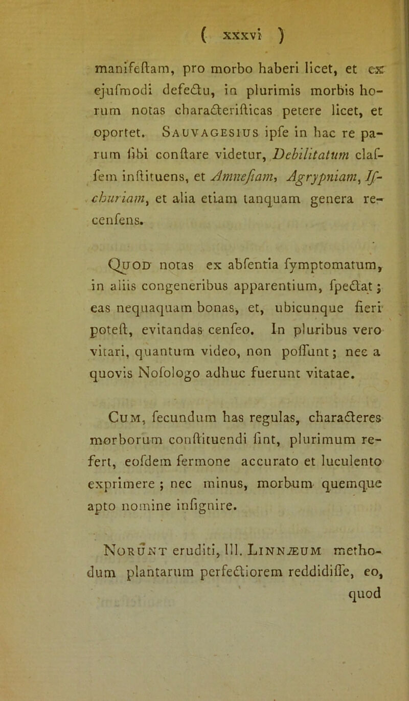 manifeftam, pro morbo haberi licet, et ex ejufmodi defe&u, in plurimis morbis ho- rum notas charadterifticas petere licet, et oportet. Sauvagesius ipfe in hac re pa- rum libi conftare videtur, Debilitatum claf- fem inftituens, et Amne fiam, Agrypniam, If- churianiy et alia etiam tanquam genera re- cenfens. Quod notas ex abfentia fymptomatum, in aliis congeneribus apparentium, fpedlat; eas nequaquam bonas, et, ubicunque fieri poteft, evitandas cenfeo. In pluribus vero vitari, quantum video, non poliunt; nee a quovis Nofologo adhuc fuerunt vitatae. Cum, fecundum has regulas, chara&eres morborum conftituendi fint, plurimum re- fert, eofdem fermone accurato et luculento exprimere ; nec minus, morbum quemque apto nomine infignire. Norunt eruditi, 111. Linn.zeum metho- dum plantarum perfedtiorem reddidifle, eo, quod