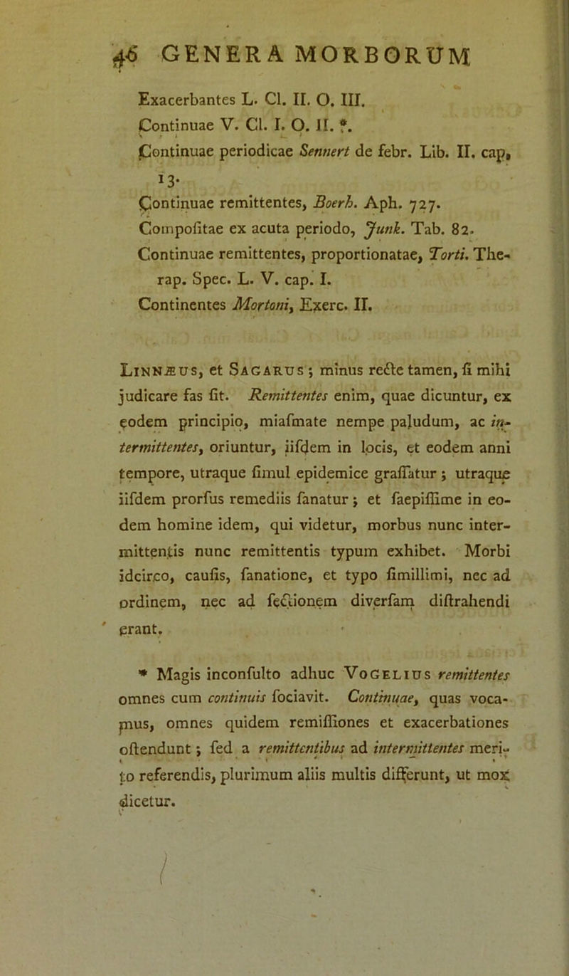 Exacerbantes L. Cl. II. O. III. i Continuae V. Cl. I. O. II. f. jContinuae periodicae Sennert de febr. Lib. II. cap, 13’ Continuae remittentes, Boerh. Aph. 727. Compofitae ex acuta periodo, Junk. Tab. 82. Continuae remittentes, proportionatae, Torti. The- rap. Spec. L. V. cap. I. Continentes Mortoni, Exerc. II. Linn^us, et Sacarus ; minus refte tamen, II mihi judicare fas fit. Remittentes enim, quae dicuntur, ex eodem principio, miafmate nempe paludum, ac in- termittentes, oriuntur, iifdem in locis, et eodem anni tempore, utraque fimul epidemice grafiatur ; utraque iifdem prorfus remediis fanatur ; et faepifiime in eo- dem homine idem, qui videtur, morbus nunc inter- mittentis nunc remittentis typum exhibet. Morbi idcirco, caufis, fanatione, et typo fimillimi, nec ad ordinem, nec ad fe&ionem diverfam diftrahendi ' erant. * Magis inconfulto adhuc VoGelitjs remittentes omnes cum continuis fociavit. Continuae, quas voca- pus, omnes quidem remifliones et exacerbationes oftendunt; fed a remittentibus ad intermittentes meri- , - '• « 4 \ i ’ to referendis, plurimum aliis multis differunt, ut mox dicetur. c