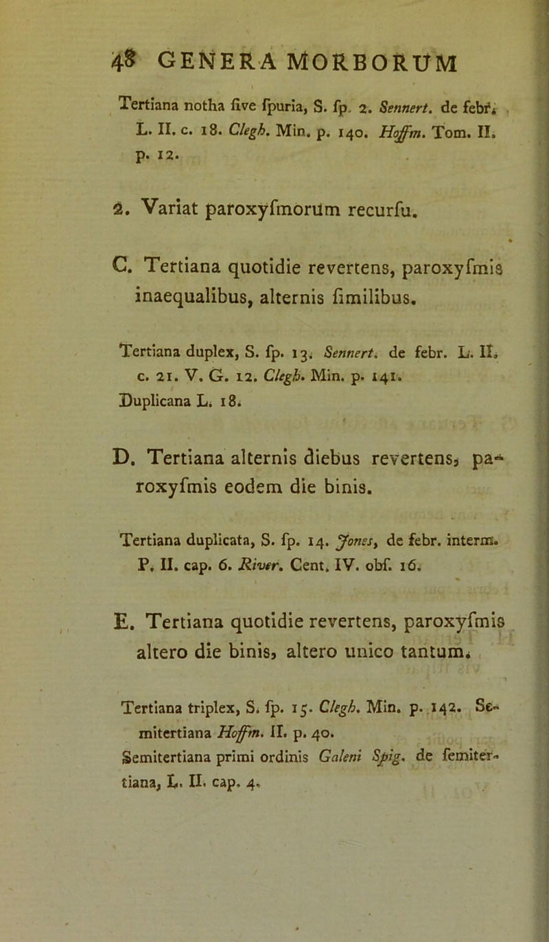 Tertiana notha live fpuria, S. fp 2. Sennert. de febi1* L. II. c. 18. Clegh. Min. p. 140. Hoffm. Tom. II, р. 12. 2. Variat paroxyfmorUm recurfu. G. Tertiana quotidie revertens, paroxyfmis inaequalibus, alternis fimilibus. Tertiana duplex, S. fp. 13. Sennert. de febr. L. II, с. 21. V. G. 12. Clegh. Min. p. 141. Duplicana L. 18* D. Tertiana alternis diebus revertens, pa~ roxyfmis eodem die binis. Tertiana duplicata, S. fp. 14. Jonesy de febr. interni. P. II. cap. 6. River. Cent, IV. obf. 16. E. Tertiana quotidie revertens, paroxyfmis altero die binis, altero unico tantum* Tertiana triplex, S. fp. 15. Clegh. Min. p. 142. Se» mitertiana Hoffm. II. p. 40. Semitertiana primi ordinis Galeni Sfiig. de femiter» tiana, L. II. cap. 4.