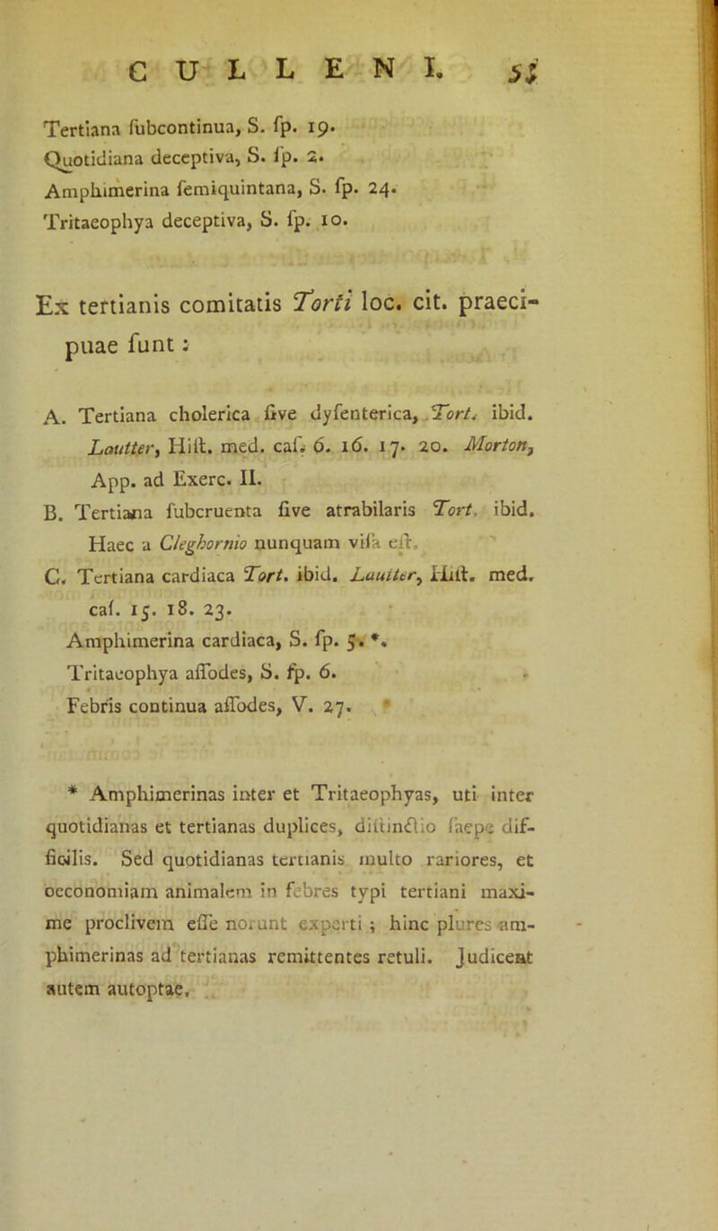 Tertiana fubcontinua, S. fp. 19. Quotidiana deceptiva, S. fp. 2. Amphimerina femiquintana, S. fp. 24. Tritaeophya deceptiva, S. fp. 10. Ex tertianis comitatis ‘Torti loc. cit. praeci- puae funt: A. Tertiana cholerica five dyfenterica. Torti ibid. LauiW, Hi it. med. caf. d. 16. 17. 20. Morton, App. ad Exerc. II. B. Tertiana fubcruenta five atrabilaris Tort. ibid. Haec a Cleghornio nunquam vifa eff. C. Tertiana cardiaca Tort. ibid. Luuttery Hift. med. cai. 15. 18. 23. Amphimerina cardiaca, S. fp. 5. *. Tritaeophya affodes, S. fp. 6. Febris continua affodes, V. 27. * Amphimerinas inter et Tritaeophyas, uti inter quotidianas et tertianas duplices, diltinfftio laepc dif- fic-ilis. Sed quotidianas tertianis inulto rariores, et oeconomiam animalem in febres typi tertiani maxi- me proclivem effe norunt experti; hinc plures am- phimerinas ad tertianas remittentes retuli. Judicent autem autoptae.