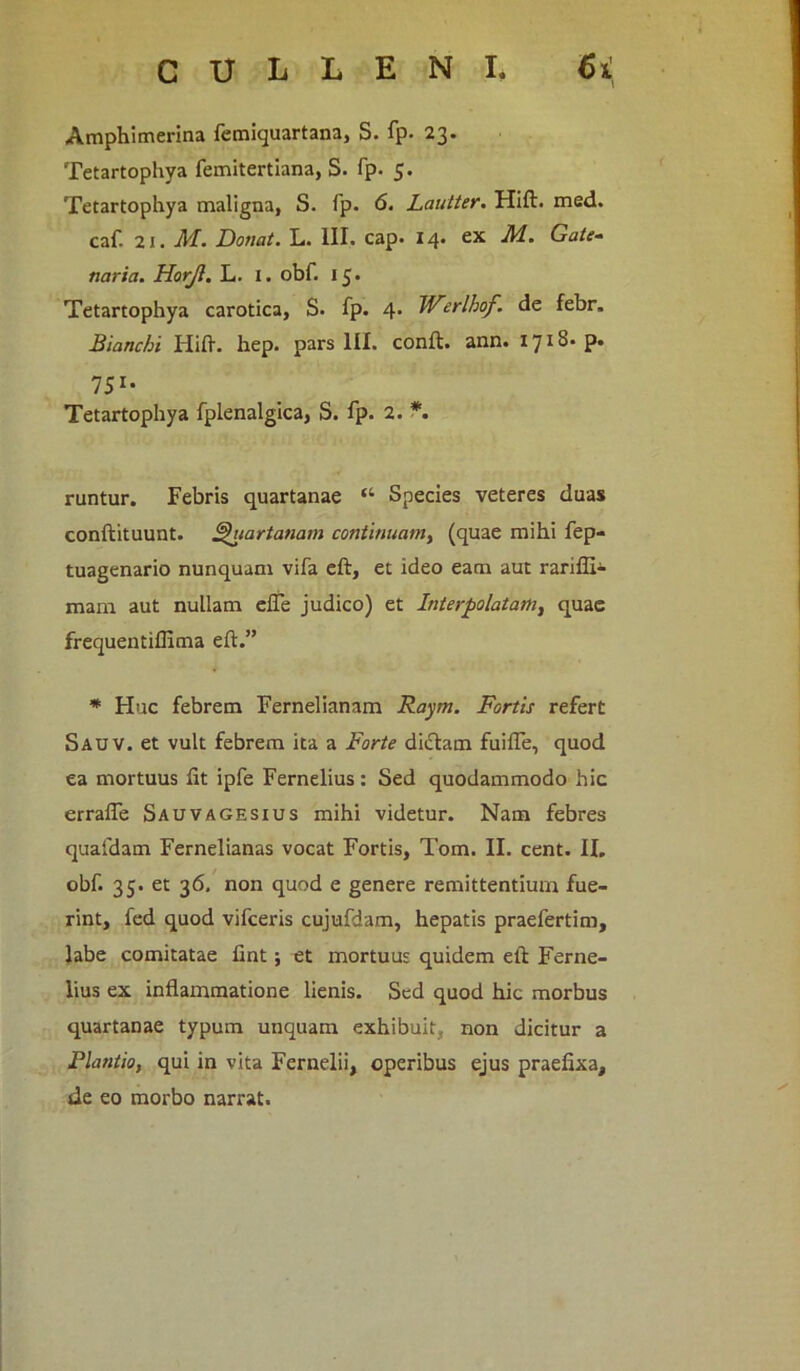 Amphimerina femiquartana, S. fp. 23. Tetartophya femitertiana, S. fp. 5. Tetartophya maligna, S. fp. 6. Lautter. Hift. med. caf. 21. M. Donat. L. III. cap. 14. ex M. Gate- naria. Horjl. L. 1. obf. 15. Tetartophya carotica, S. fp. 4* Werlhof. de febr. Bianchi Hift. hep. pars III. conft. ann. 1718- p. IS1' Tetartophya fplenalgica, S. fp. 2. *. runtur. Febris quartanae “ Species veteres duas conftituunt. Quartanam continuamy (quae mihi fep- tuagenario nunquam vifa eft, et ideo eam aut rarifli- mam aut nullam efle judico) et Interpolatam, quae frequentiflima eft.” * Huc febrem Fernelianam Raym. Fortis refert Sauv. et vult febrem ita a Forte dictam fuifle, quod ea mortuus fit ipfe Fernelius: Sed quodammodo hic errafle Sauvagesius mihi videtur. Nam febres quafdam Fernelianas vocat Fortis, Tom. II. cent. II, obf. 35. et 36. non quod e genere remittentium fue- rint, fed quod vifceris cujufdam, hepatis praefertim, labe comitatae fint ; et mortuus quidem eft Ferne- lius ex inflammatione lienis. Sed quod hic morbus quartanae typum unquam exhibuit, non dicitur a Flantio, qui in vita Fernelii, operibus ejus praefixa, de eo morbo narrat.