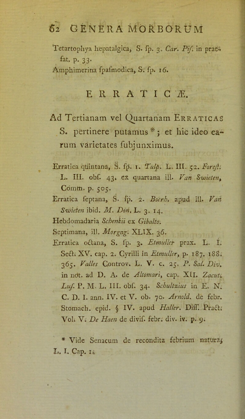 Tetartophya hepatalgica, S. fp. 3, Car. Pif: in prae-* fat. p. 33. Amphimerina fpafmodica, S. fp. 16. ERRATICI, Ad Tertianam vel Quartanam Erraticas S, pertinere putamus *; et hic ideo ea- rum varietates fubjunximus. Erratica qtiintana, S. fp. 1. Tulp. L. III. 52. Forejh L. III. obf. 43. CX quartana ili. Van Swieteti, Comtti. p. 505. Erratica feptana, S. fp. 2- Boerb. apud ili. Vati Swieten ibid. M. Doti. L. 3. 14. Hebdomadaria Scbenkii ex Gibalto. Septimana, ill. Morgag. XLlX. 36. Erratica oftana, S. Ip. 3. Etmuller prax. L. I. Se£h XV. cap. 2. Cyrilli in Etmuller, p. 187. 18S. 365. Valles Controv. L. V. c. 25. P. Sal. Div. in ndt. ad D. A. de Altomari> cap. Xll. Zacuti Luf. P. M. L. III. obf. 34. Scbultzius in E. N. C. D. I. ann. IV. et V. ob. 70. Artwld. de febr. Stomach. epid. § IV. apud Hal/er. DilT. Prafh VoL V. De Haeti de divif. febr. div. iv. p. 9. * Vide Senacum de recondita febrium natura^ L. I. Cap. ii