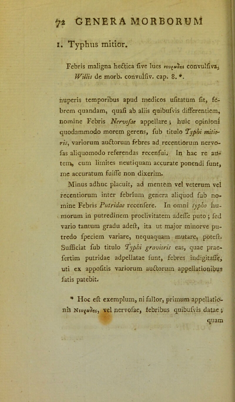 i. Typhus mitior. Febris maligna he£tica five lues rivant convulfiva, Willis de morb. convulfiv. cap. 8. *. nuperis temporibus apud medicos ufitatum fit, fe- brem quandam, quafi ab aliis quibufvis differenticm, Homine Febris Nervofae appellare; huic opinioni quodammodo morem gerens, fub titulo Typhi mitio- ris, variorum au&orum febres ad recentiorum nervo- fas aliquomodo referendas recenfui; In hac re au- tem, cum limites neutiquam accurate ponendi funt, me accuratum fuifie non dixerim. Minus adhuc placuit, ad mentem vel veterum vel recentiorum inter febrium genera aliquod fub no- mine Febris Putridae recenfere. In omni typho hu- morum in putredinem proclivitatem adeffie puto; fed vario tantum gradu adeft, ita ut major minorve pu- tredo fpeciem variare, nequaquam mutare, potefiv Sufficiat fub titulo Typhi gravioris eas, quae prae- fertim putridae adpellatae funt, febres indigitafle, uti ex appofitis variorum audtorum appellationibus latis patebit. * Hoc efi: exemplum, ni fallor, primum appellaticr- nis vel pervofae, febribus quibufvis datae ; quam