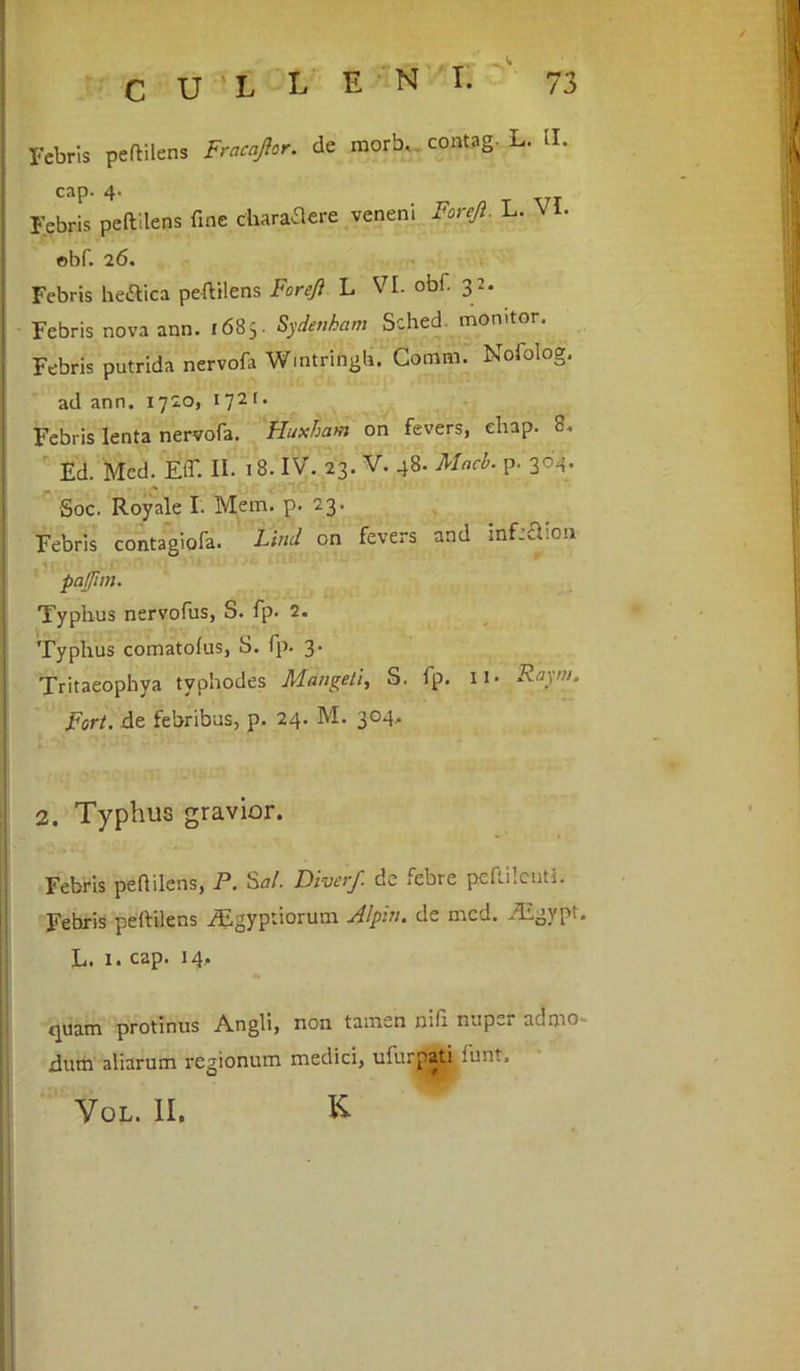 Febris peftilens Fracaftor. de morb, contag. L. ii. cap. 4- Febris peftilens fine charaftere veneni Foreft, L. \ I- obf. 26. Febris he&ica peftilens Foreft L VI. obi. 32. Febris nova ann. 1685- Sydenham Sched monitor. Febris putrida nervofa Wmtringb. Comffl. Nofolog. ad ann. 1720, 1721. Febris lenta nervofa. Huxham on fevers, ehap. 8. Ed. Med. Eir. II. 18. IV. 23. V. 48. Macb. p. 304. Soc. Royale I. Mem. p< 23. Febris contagiofa. Limi on fevers and infeSion pajjim. Typhus nervofus, S. fp. 2. Typhus comatoius, S. fp. 3' Tritaeophya tvphodes Mangeli, S. fp. U- Raym. Fort, de febribus, p. 24. M. 304. 2. Typhus gravior. Febris pefiilens, P. Sal. Diverf. de febre peililcuti. Febris peftilens iEgyptiorum Alpin. de med. Aigypt. L. 1. cap. 14, quam protinus Angli, non tamen nifi nup^r admo rlum aliarum regionum medici, ufurpati funt. Vol. II. K