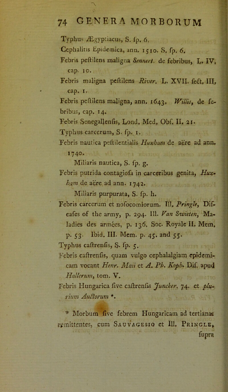 \ 74 GENERA MORBORUM Typhus iEgyptiacus, S. fp. 6. Cephalitis Epidemica, ann. 1510. S. fp. 6. Febris peftilens maligna Sennert. de febribus, L. IV, cap. 10. Febris maligna peftilens River. L. XVII. fe£t, III, cap. i. Febris peftilens maligna, ann. 1643. Willis, de fe- bribus, cap. 14. Febris SenegaUenfis, Lond, Med, Obf. II. 21 ■ Typhus carcerum, S- fp. 1. Febris nautica peftilentialis Huxham de aere ad ann. 1740. Miliaris nautica, S- fp. g. Febris putrida contagiofa in carceribus genita, Hux- ha>n de aere ad ann. 1742. Miliaris purpurata, S. fp. h. Febris carcerum et nofocomiorum. 111. Pringle, Difi eafes of the army, p. 294. 111. Van Swieten, Ma- ladies des armees, p. 136. Soc. Royale II. Mem, p. 53. Ibid. III. Mem. p. 45. and 55. Typhus caftrenfis, 5- fp- 5. Febris caftrenfis, quam vulgo cephalalgiam epidemi- cam vocant Henr. Mati et A. Ph. Koph. Dif. apud Hali erum, tom. V. Febris Hungarica five caftrenfis Juncker. 74. et plu- rium AuSlorum *. * Morbum five febrem Hungaricam ad tertianae remittentes, cum Sauvagesio et 111. Pringle, fupra