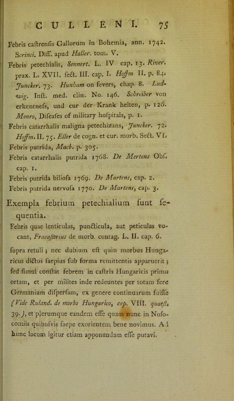 Febris caftrenfis Gallorum In Bohemia, ann. 1742. Scrinci. DifT. apud Haller. tom. V. Febris petechialis, Sennert. L. IV cap. 13^ River. prax. L* XVII. fcft. III. cap. L Hoftm II. p. 84, yuticier. 73. Huxham on fevers, chap. 8. L-ud- iuig. Infl. med. clin. No. 146. Schniber von erkentnefs, und cur der Krank heiten, p. 126. Monro, Difeafes of military hofpitals, p. I. I Febris catarrhalis maligna petechizans, Juttcker. 72* Hoffm. II. 75. Eller de cogn. et cur. morb. Sedi. V[4 Febris putrida, Macbi p. 305. Febris catarrhalis putrida 1768. De Mertens Obid cap. x. Febris putrida biliofa 1769. De Martetis, cap. 2. Febris putrida nervofa 1770. De Martensy cap. 3. Exempla febrium petechialium funt fe- quentia. Febris quae lenticulas, pun&icula, aut peticulas vo- cant, Fracajlorius de morb. contag. L. II. cap. 6. fupra retuli } nec dubium eft quin morbus Hunga- ricus didlus faepius fub forma remittentis apparuerit 5 fed fimul conftat febrem in caflris Hungaricis primo ortam, et per milites inde redeuntes per totam fere Germaniam difperfam, ex genere continuarum fuiffe (Vide Ruland. de morbo Hungarico, cap. VIII. quaeJU 39-J, et plerumque eandem efle quam nunc in Nofo- comiis quibufvis faepe exorientem bene novimus. Ad hunc locum igitur etiam apponendam efle putavi.