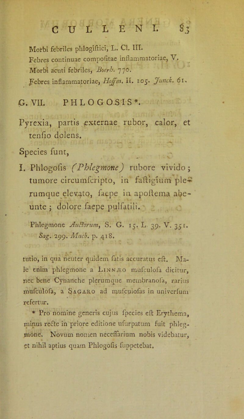 Morbi febriles phlogiftici, L. Cl. IIT. Febres continuae compofitae inflammatoriae, V. Morbi acuti febriles, Boerh. 770. febres inflammatoriae, Hofftn. II. 105. Jutick. 61. G. VII. PHLOGOSIS*. Pyrexia, partis (externae rubor, calor, et tenfio dolens. , r \: > . • • ; 1 * j I> ‘j j> j ,M Species funt, I. Phlogofis (Phlegmone) rubore vivido; tumore circumfcripto, in faftigium ple- rumque elevato, laepe in apofteina abe- unte ; dolore faepe pulfatili. Phlegmone AuBorum, S. G. 15. L 39- V. 351. Sag. 299. Macb. p. 418. tutio, in qua neuter quidem fatis accuratus eft. Ma- le enim phlegmone a Linn^eo mufculofa dicitur, nec bene Cynanche plerumque membranofa, rarius mufculofa, a §agar,o ad mufcuiofas in univerfum refertur. * Pro nomine generis cujus fpecies eft Erythema, minus refte in priore editione ufurpatum fuit phleg- mone. Novum nomen neceflarium nobis videbatur, et nihil aptius quam Phlogofis fuppetebat.