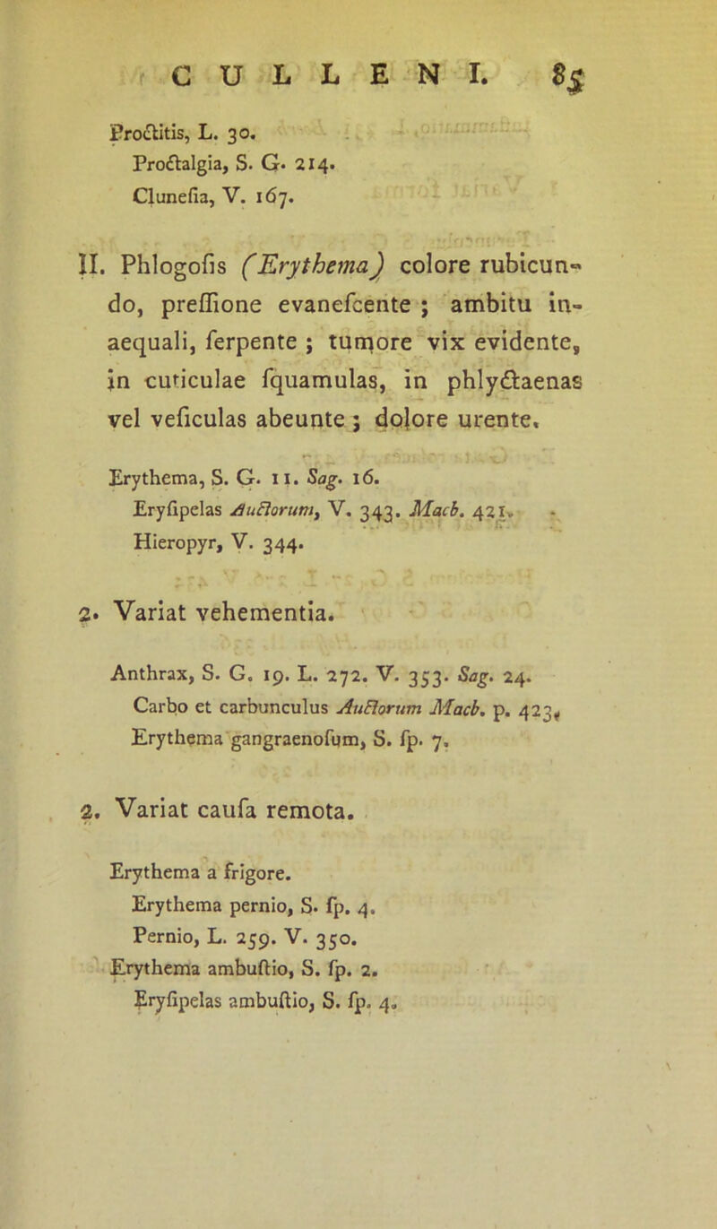 Proctitis, L. 30. Proiftalgia, S. G- 214. Clunefia, V. 167. . ' ’ • *f ff r*f .. II. Phlogofis (Erythema) colore rubicun» do, preffione evanefcente ; ambitu in- aequali, ferpente ; tumore vix evidente, jn cuticulae fquamulas, in phly&aenas vel veficulas abeunte ; dolore urente. Erythema, S. G. 11. Sag. 16. Eryfipelas /.luElorum, V. 343. Macb. 421» Hieropyr, V. 344. 2» Variat vehementia. Anthrax, S. G. 19. L. 272. V. 353. Sag. 24. Carbo et carbunculus AuElorum Macb. p. 423. Erythema gangraenofum, S. fp. 7, 2. Variat caufa remota. Erythema a frigore. Erythema pernio, S. fp. 4. Pernio, L. 259. V. 350. Erythema ambuftio, S. fp. 2.