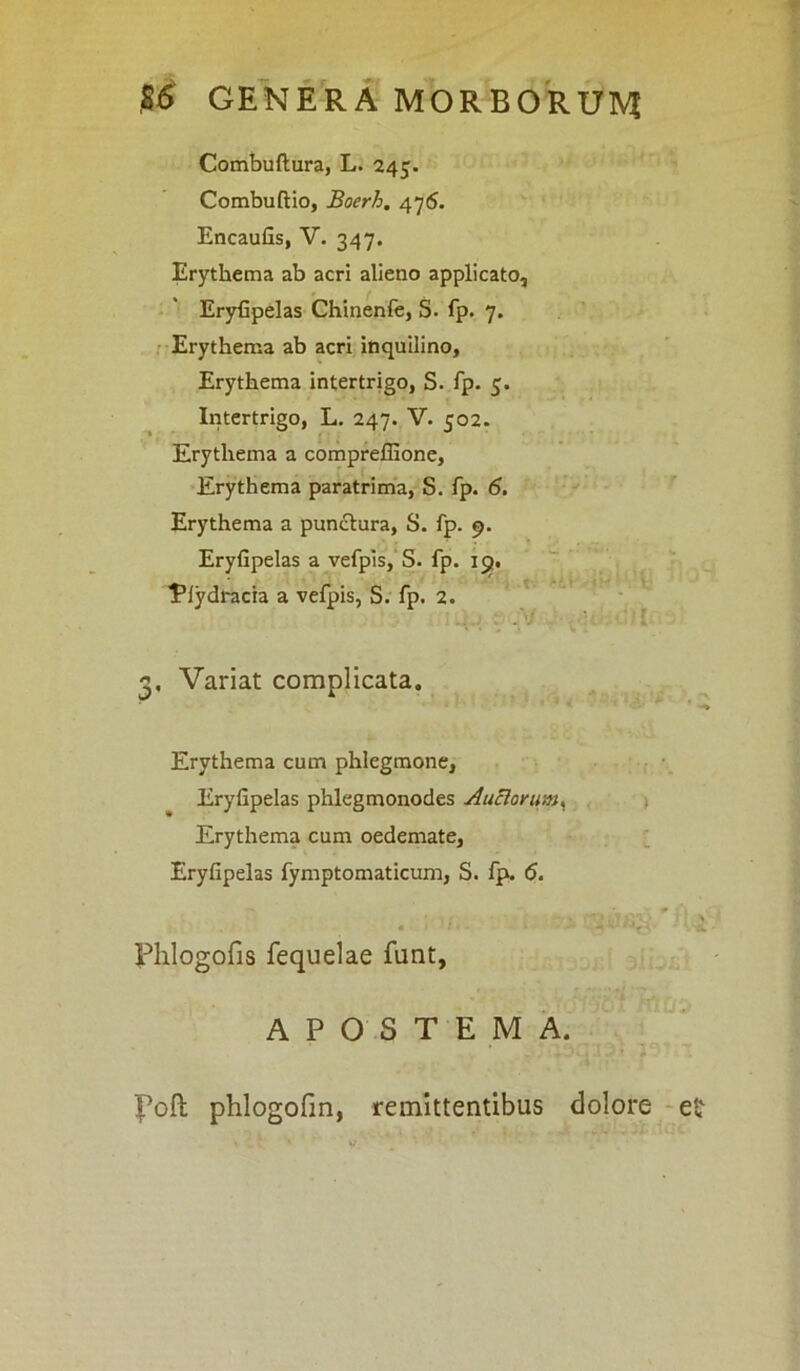 Combuftura, L. 245. Combuftio, Boerh, 476. Encaufis, V. 347. Erythema ab acri alieno applicato, Eryfipelas Chinenfe, S. fp. 7. Erythema ab acri inquilino. Erythema intertrigo, S. fp. 5. Intertrigo, L. 247. V. 502. Erythema a compreffione. Erythema paratrima, S. fp. 6. Erythema a punctura, S. fp. 9. Eryfipelas a vefpis, S. fp. 19. ■Efydracia a vefpis, S. fp. 2. . 2« Variat complicata. • . *• Erythema cum phlegmone, Eryfipelas phlegmonodes Anciorum < Erythema cum oedemate, Eryfipelas fymptomaticum, S. fp. 6. Phlogofis fequelae funt, APOSTEMA. Foft phlogofm, remittentibus dolore ei'