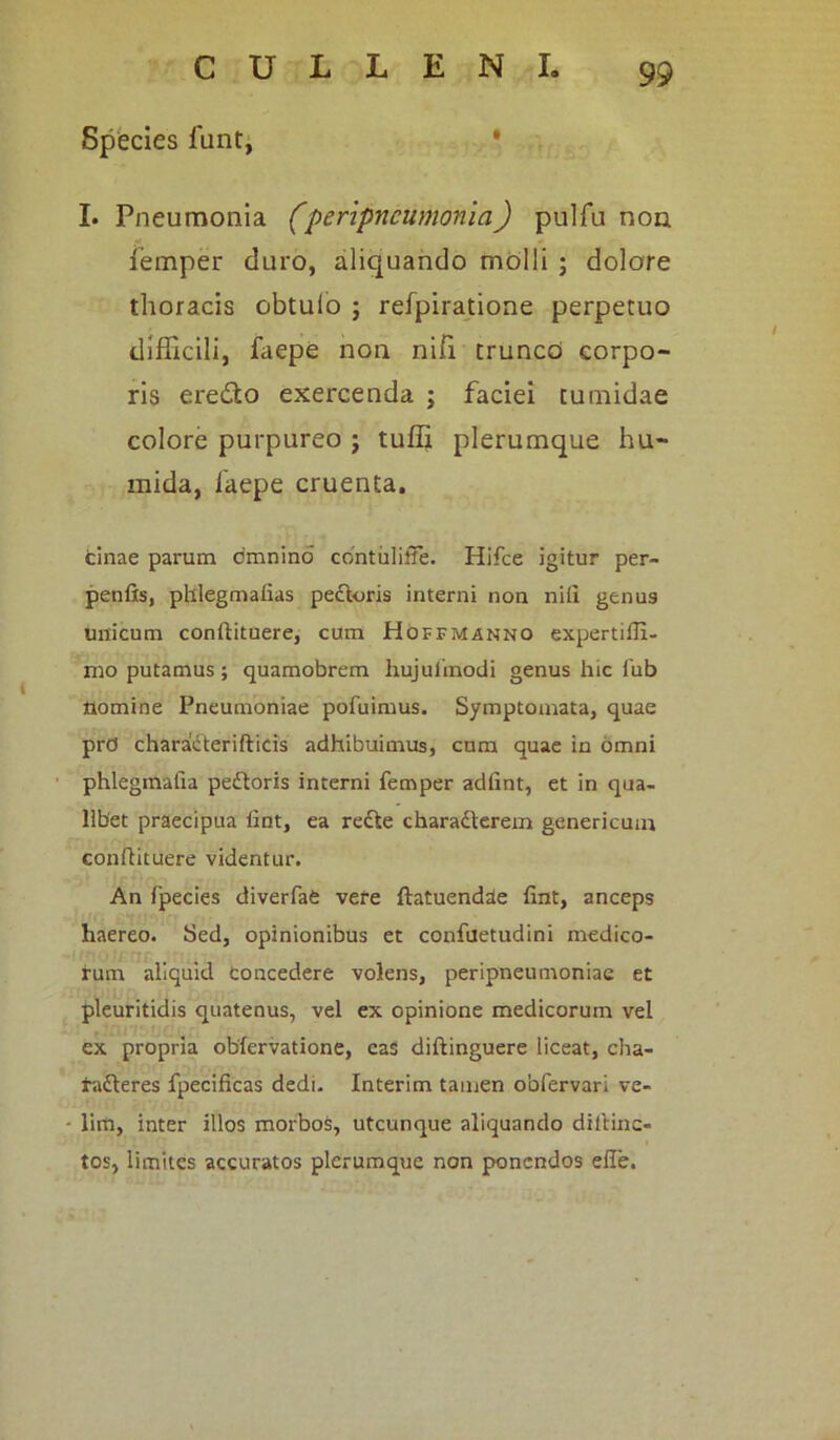 Species funt, I. Pneumonia (peripncumonia) pulfu non iemper duro, aliquando molli ; dolore thoracis obtulo j refpiratione perpetuo difficili, faepe non nifi truncd corpo- ris eredto exercenda ; faciei tumidae colore purpureo ; tuffi plerumque hu- mida, faepe cruenta. tinae parum omnino contuliffe. Hifce igitur per- penfts, phlegmafias petloris interni non nifi genu9 unicum conftituere, cum Hoffmanno expertifii- mo putamus; quamobrem hujulinodi genus hic fub nomine Pneumoniae pofuimus. Symptomata, quae prd charatterifticis adhibuimus, cum quae in omni phlegmafia peitoris interni femper adfint, et in qua- libet praecipua fint, ea refte charadterem genericuin confiituere videntur. An fpecies diverfat vere ftatuendde fint, anceps haereo. Sed, opinionibus et confuetudini medico- rum aliquid Concedere volens, peripneumoniae et pleuritidis quatenus, vel ex opinione medicorum vel ex propria obfervatione, eas diftinguere liceat, cha- ra&eres fpecificas dedi. Interim tamen obfervari ve- lim, inter illos morbos, utcunque aliquando diltinc- tos, limites accuratos plerumque non ponendos effe.