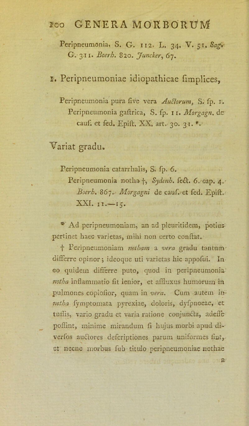 Peripneumonia, S. G. 112. L. 34. V. 51, Sagi- G. 311. Boerh. 820. Juncker, 67. I. Peripneumoniae idiopathicae fimplices, 1 Peripneumonia pura five vera AuBorum, S. fp. 1. Peripneumonia gafirica, S. fp. 11. Morgagn. de cauf. et fed, Epift. XX, art. 30. 31. *. Variat gradu. Peripneumonia catarrhalis, S. fp. 6. Peripneumonia notha f, Sydenh. feft. ff-Gap. 4,- Boerh. 867. Morgagni de cauf. et fed. Epift. xxr. ii—15. * Ad peripneumoniam, an ad pleuritidem, potius pertinet haec varietas, mihi non certo confiat. f Peripneumoniam notham a vera gradu tantum differre opinor; ideoque uti varietas hic appofui. In eo quidem differre puto, quod in peripneumonia notha inflammatio fit ienior, et affluxus humorum in pulmones copiofior, quam in vera. Cum autem in* notha fymptomata pyrexiae, doloris, dyfpnocae, et tuilis, vario gradu et varia ratione conjuncta, adefle poflint, minime mirandum fi hujus morbi apud di~ verfos auftores defcriptiones parum uniformes lint, > - et necne morbus fub titulo peripneumoniae nothae a