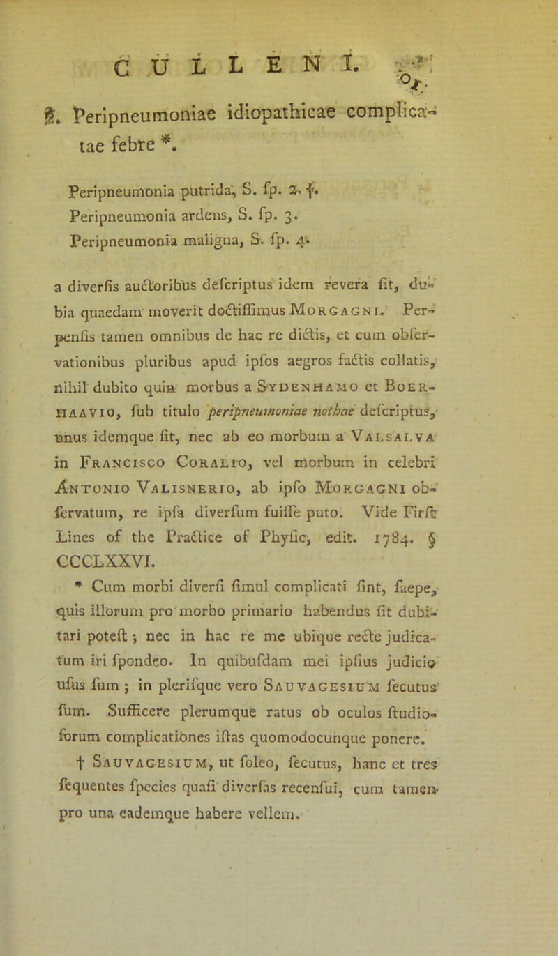 %, Perlpneumoniae idiopathicae complica- tae febre *. Peripneumonia putrida, S. fp. 2. f. Peripneumonia ardens, S. fp. 3. Peripneumonia maligna, S. lp. 4* a diverfis auftoribus defcriptus idem revera fit, du- bia quaedam moverit doftiffimus Morgagnt. Per- penfis tamen omnibus de hac re dictis, et cum obfer- vationibus pluribus apud ipfos aegros fadtis collatis, nihil dubito quia morbus a Sydenhamo et Boer- haavio, fub titulo peripneutnoniae nothae defcriptus, unus idemque fit, nec ab eo morbum a Valsalva in Francisco Coralio, vel morbum in celebri Antonio Valisnerio, ab ipfo Morgagni ob- fervatum, re ipfa diverfum fuifle puto. Vide Firft Lines of the Praftice of Phyfic, edit. 1784. § CCCLXXVI. * Cum morbi diverfi fimul complicati fint, faepe, quis illorum pro morbo primario habendus fit dubi- tari potefi;; nec in hac re me ubique redte judica- tum iri fpondeo. In quibufdam mei ipfius judicio ufus fum ; in plerifque vero Sauvagesium lecutus Ihm. Sufficere plerumque ratus ob oculos ftudio- forum complicationes iltas quomodocunque ponere. t Sauvagesium, ut foleo, fecutus, hanc et tres fequentes fpecies quafi diverfas recenfui, cum tamen- pro una eademque habere vellem.