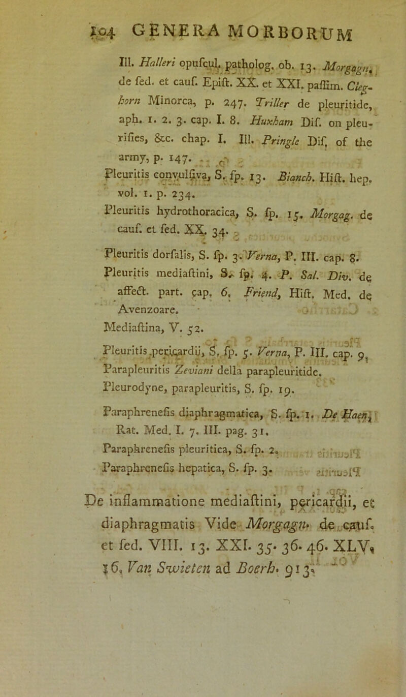 111. Halleri opufcui, patholog. ob. 13. Morgagn,, de fed. et cauf. Epift. XX. et XXI. paffim. Cleg. horn Minorca, p. 247* Pr ilie r de pleuritide, aph. 1. 2. 3. cap. I. 8. Huxham Dif. on pleu- rifies, &c. chap. I. IU. pringle Dif. of tlie army, p. 147. , . ^ .. Pleuritis convuluva, S. fp. 13. Biqnch. Hift. hep. vol. 1. p. 234. X leuritis hydrothoracica, S. fp. ij. Morgag. de cauf et fed. XX. 34. Pleuritis dorfalis, S. fp. 3PVerna, P. III. cap. 8. Pleuritis mediaftini, fp. 4. p. Sal. Div. de affeft. part. eap. 6. Friend, Hift. Med. de Avenzoare. • > Medjaftina, V. 32. Pleuritis .perirardij, S. fp. 5. Verna, P. IJI. cap. o x arapleuritis Zeviani della parapleuritide. Pleurodyne, parapleuritis, S. fp. 19. Paraphrenefis diaphragmatica, S. fp. I. De Haer,t Rat. Med. I. 7. III. pag. 31, Paraphrenefis pleuritica, S. fp. 2. Paraphrenefis hepatica, S. fp. 3. arr;u ;l/i pe inflammatione mediaftini, pericardii, e£ L /A. - f 50 7 diaphragmatis Vide Morgagn• de c.aaifo et fed. VIII. 13. XXL 35* 36* 46. XLVq 16, Van Swieten ad Boerh. 913» 16'vr