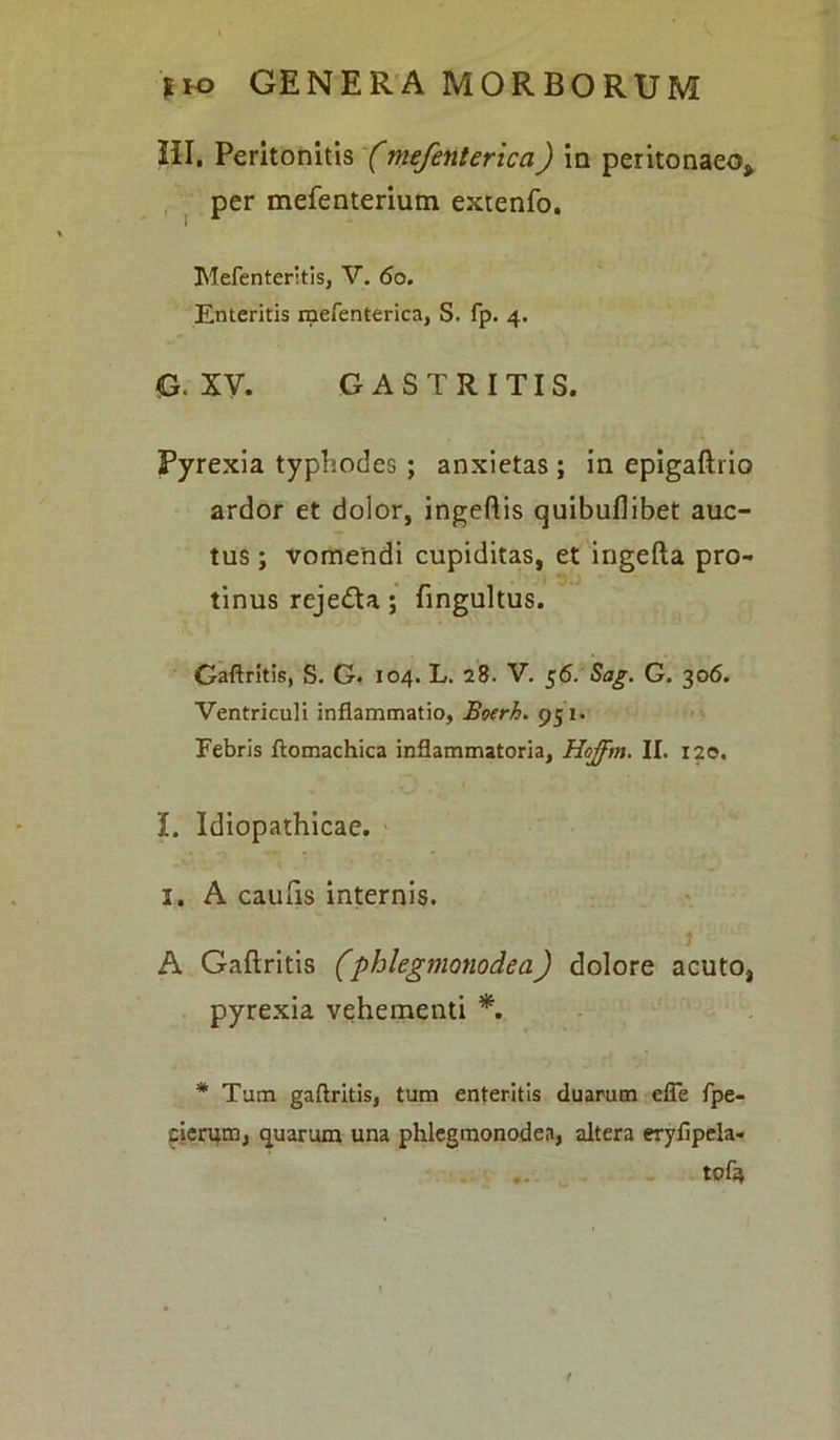 HI. Peritonitis (mefenterica) in peritonaeo* per mefenterium extenfo. Mefenteritis, V. <5o. Enteritis rpefenterica, S. fp. 4. G. XV. GASTRITIS. Pyrexia typhodes ; anxietas; in epigaftrio ardor et dolor, ingeftis quibuflibet auc- tus ; vomendi cupiditas, et ingefta pro- tinus reje&a; fingultus. Gaftritis, S. G. 104. L. 28. V. 56. Sag. G. 306. Ventriculi inflammatio, Boerh. 951. Febris ftomachica inflammatoria, Hojfm. II. 120. I. Idiopathicae. 1. A caufis internis. 1 A Gaftritis (phlegmonodea) dolore acuto, pyrexia vehementi *. * Tum gaftritis, tum enteritis duarum efie fpe- cierum, quarum una phlegmonodea, altera eryfipela- tofi* /