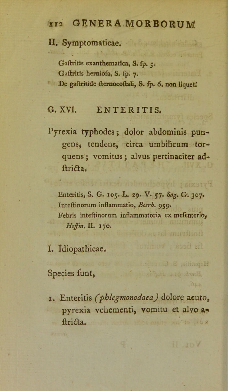 II. Symptomaticae. Gaftritis exanthematica, S. fp. 5. Gaftritis hemiofa, S. fp. 7. De gaftritide fternocoftali, S. fp. 6. non liquet.' G. XVI. ENTERITIS. Pyrexia typhodes; dolor abdominis pun- gens, tendens, circa umbilicum tor- quens ; vomitus; alvus pertinaciter ad- ftri&a. Enteritis, S. G. 105. L. 29. V. 57. Sag. G. 307. Inteftinorum inflammatio, Boerh. 959. Febris inteftinorum inflammatoria ex mefenterio* Hoffm. II. 170. I. Idiopathicae. • • J : . Species funt, i. Enteritis (phlegmonodaea) dolore aeuto, pyrexia vehementi, vomitu et alvo a*< ftri&a.