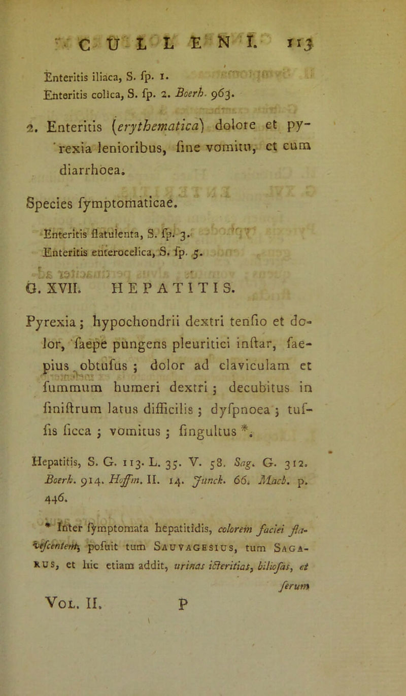 1 Enteritis iliaca, S. fp- I* Enteritis colica, S. fp. 2. Boerh. 963. 2. Enteritis (erythematica) dolore et py- rexia lenioribus, fine vomitu, et cum diarrhoea. Species fymptomaticae. Enteritis flatulenta, S. fp; 3. Enteritis enterocelica, S. fp. 5. r,£ ISiV -v ; G. XVII. HEPATITIS. Pyrexia; hypochondrii dextri tenfio et do- lor, faepe pungens pleuritici inftar, fae- pius. obtufus : dolor ad claviculam et fummum humeri dextri 5 decubitus in fmiftrum latus difficilis ; dyfpnoea 3 tuf- fis ficca 3 vomitus 3 fingultus ** Hepatitis, S. G. 113. L. 35. V. 58. Sag. G. 312. Boerh. 914. Hoffm, II. 14. Junck. 66. Mhcb. p. 446. * Inter fymptomata hepatitidis, colorem faciei fla- hiefcentem,\ pofuit tum Sauvagesius, tum Saga- xus, et liic etiam addit, urinas iSieritias, bilicfas, et ferum \ VOL. II. P